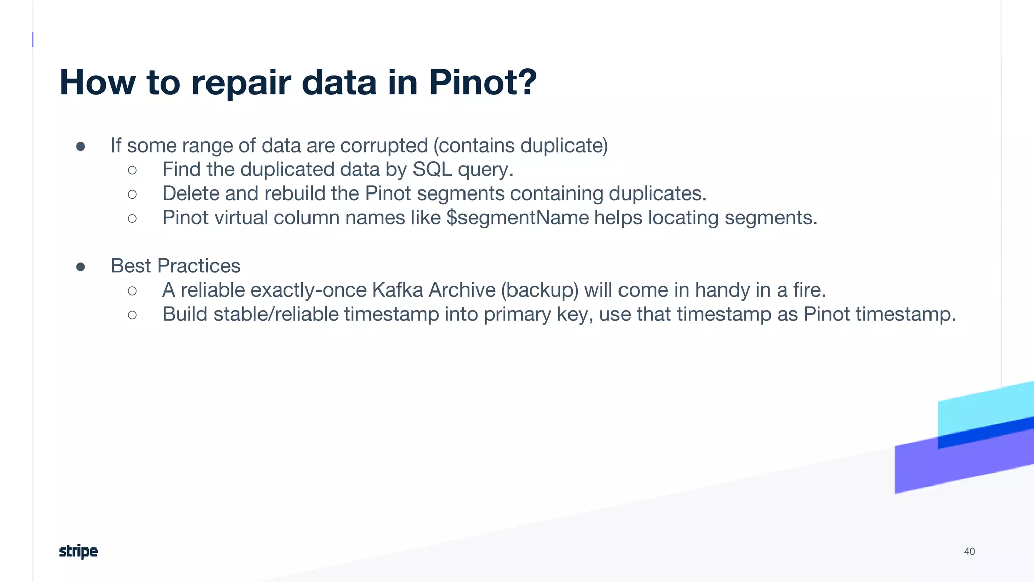 How to repair data in Pinot?
● If some range of data are corrupted (contains duplicate)
○ Find the duplicated data by SQL query.
○ Delete and rebuild the Pinot segments containing duplicates.
○ Pinot virtual column names like $segmentName helps locating segments.
● Best Practices
○ A reliable exactly-once Kafka Archive (backup) will come in handy in a fire.
○ Build stable/reliable timestamp into primary key, use that timestamp as Pinot timestamp.
40
 