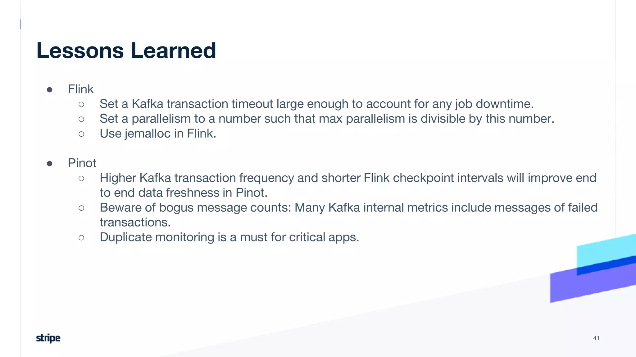 Lessons Learned
● Flink
○ Set a Kafka transaction timeout large enough to account for any job downtime.
○ Set a parallelism to a number such that max parallelism is divisible by this number.
○ Use jemalloc in Flink.
● Pinot
○ Higher Kafka transaction frequency and shorter Flink checkpoint intervals will improve end
to end data freshness in Pinot.
○ Beware of bogus message counts: Many Kafka internal metrics include messages of failed
transactions.
○ Duplicate monitoring is a must for critical apps.
41
 