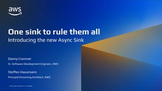 ONE SINK TO RULE THEM ALL: INTRODUCING THE NEW ASYNC SINK
© 2022, Amazon Web Services, Inc. or its affiliates.
© 2022, Amazon Web Services, Inc. or its affiliates.
One sink to rule them all
Introducing the new Async Sink
Danny Cranmer
Sr. Software Development Engineer, AWS
Steffen Hausmann
Principal Streaming Architect, AWS
 
