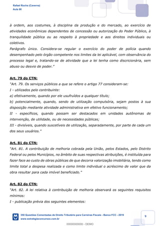!
!
!
! ! ! 9
ˆ ordem, aos costumes, ˆ disciplina da produ•‹o e do mercado, ao exerc’cio de
atividades econ™micas dependentes de concess‹o ou autoriza•‹o do Poder Pœblico, ˆ
tranquilidade pœblica ou ao respeito ˆ propriedade e aos direitos individuais ou
coletivos.
Par‡grafo œnico. Considera-se regular o exerc’cio do poder de pol’cia quando
desempenhado pelo —rg‹o competente nos limites da lei aplic‡vel, com observ‰ncia do
processo legal e, tratando-se de atividade que a lei tenha como discricion‡ria, sem
abuso ou desvio de poder.Ó
Art. 79 do CTN:
ÒArt. 79. Os servi•os pœblicos a que se refere o artigo 77 consideram-se:
I - utilizados pelo contribuinte:
a) efetivamente, quando por ele usufru’dos a qualquer t’tulo;
b) potencialmente, quando, sendo de utiliza•‹o compuls—ria, sejam postos ˆ sua
disposi•‹o mediante atividade administrativa em efetivo funcionamento;
II - espec’ficos, quando possam ser destacados em unidades aut™nomas de
interven•‹o, de utilidade, ou de necessidades pœblicas;
III - divis’veis, quando suscet’veis de utiliza•‹o, separadamente, por parte de cada um
dos seus usu‡rios.Ó
Art. 81 do CTN:
ÒArt. 81. A contribui•‹o de melhoria cobrada pela Uni‹o, pelos Estados, pelo Distrito
Federal ou pelos Munic’pios, no ‰mbito de suas respectivas atribui•›es, Ž institu’da para
fazer face ao custo de obras pœblicas de que decorra valoriza•‹o imobili‡ria, tendo como
limite total a despesa realizada e como limite individual o acrŽscimo de valor que da
obra resultar para cada im—vel beneficiado.Ó
Art. 82 do CTN:
ÒArt. 82. A lei relativa ˆ contribui•‹o de melhoria observar‡ os seguintes requisitos
m’nimos:
I - publica•‹o prŽvia dos seguintes elementos:
Rafael Rocha (Caverna)
Aula 00
350 Questões Comentadas de Direito Tributário para Carreiras Fiscais - Banca FCC - 2019
www.estrategiaconcursos.com.br
0
00000000000 - DEMO
 