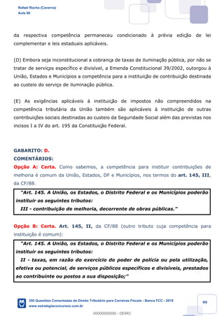 !
!
!
! ! ! 99
da respectiva compet•ncia permaneceu condicionado ˆ prŽvia ediç‹o de lei
complementar e leis estaduais aplic‡veis.
(D) Embora seja inconstitucional a cobrança de taxas de ilumina•‹o pœblica, por n‹o se
tratar de serviços espec’fico e divis’vel, a Emenda Constitucional 39/2002, outorgou ˆ
Uni‹o, Estados e Munic’pios a compet•ncia para a instituiç‹o de contribuiç‹o destinada
ao custeio do servi•o de ilumina•‹o pœblica.
(E) As exig•ncias aplic‡veis ˆ instituiç‹o de impostos n‹o compreendidos na
compet•ncia tribut‡ria da Uni‹o tambŽm s‹o aplic‡veis ˆ instituiç‹o de outras
contribuiç›es sociais destinadas ao custeio da Seguridade Social alŽm das previstas nos
incisos I a IV do art. 195 da Constituiç‹o Federal.
GABARITO: D.
COMENTçRIOS:
Op•‹o A: Certa. Como sabemos, a compet•ncia para instituir contribui•›es de
melhoria Ž comum da Uni‹o, Estados, DF e Munic’pios, nos termos do art. 145, III,
da CF/88.
ÒArt. 145. A Uni‹o, os Estados, o Distrito Federal e os Munic’pios poder‹o
instituir os seguintes tributos:
III - contribui•‹o de melhoria, decorrente de obras pœblicas.Ó
Op•‹o B: Certa. Art. 145, II, da CF/88 (outro tributo cuja compet•ncia para
institui•‹o Ž comum):
ÒArt. 145. A Uni‹o, os Estados, o Distrito Federal e os Munic’pios poder‹o
instituir os seguintes tributos:
II - taxas, em raz‹o do exerc’cio do poder de pol’cia ou pela utiliza•‹o,
efetiva ou potencial, de servi•os pœblicos espec’ficos e divis’veis, prestados
ao contribuinte ou postos a sua disposi•‹o;Ó
Rafael Rocha (Caverna)
Aula 00
350 Questões Comentadas de Direito Tributário para Carreiras Fiscais - Banca FCC - 2019
www.estrategiaconcursos.com.br
0
00000000000 - DEMO
 