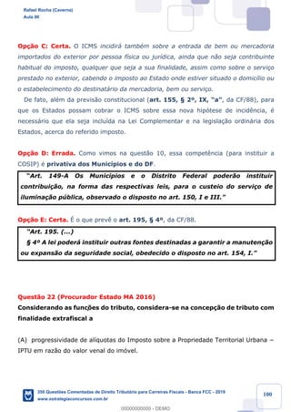 !
!
!
! ! ! 100
Op•‹o C: Certa. O ICMS incidir‡ tambŽm sobre a entrada de bem ou mercadoria
importados do exterior por pessoa f’sica ou jur’dica, ainda que n‹o seja contribuinte
habitual do imposto, qualquer que seja a sua finalidade, assim como sobre o servi•o
prestado no exterior, cabendo o imposto ao Estado onde estiver situado o domic’lio ou
o estabelecimento do destinat‡rio da mercadoria, bem ou servi•o.
De fato, alŽm da previs‹o constitucional (art. 155, ¤ 2¼, IX, ÒaÓ, da CF/88), para
que os Estados possam cobrar o ICMS sobre essa nova hip—tese de incid•ncia, Ž
necess‡rio que ela seja inclu’da na Lei Complementar e na legisla•‹o ordin‡ria dos
Estados, acerca do referido imposto.
Op•‹o D: Errada. Como vimos na quest‹o 10, essa compet•ncia (para instituir a
COSIP) Ž privativa dos Munic’pios e do DF.
ÒArt. 149-A Os Munic’pios e o Distrito Federal poder‹o instituir
contribui•‹o, na forma das respectivas leis, para o custeio do servi•o de
ilumina•‹o pœblica, observado o disposto no art. 150, I e III.Ó
Op•‹o E: Certa. ƒ o que prev• o art. 195, ¤ 4¼, da CF/88.
ÒArt. 195. (...)
¤ 4¼ A lei poder‡ instituir outras fontes destinadas a garantir a manuten•‹o
ou expans‹o da seguridade social, obedecido o disposto no art. 154, I.Ó
Quest‹o 22 (Procurador Estado MA 2016)
Considerando as funç›es do tributo, considera-se na concep•‹o de tributo com
finalidade extrafiscal a
(A) progressividade de al’quotas do Imposto sobre a Propriedade Territorial Urbana −
IPTU em raz‹o do valor venal do im—vel.
Rafael Rocha (Caverna)
Aula 00
350 Questões Comentadas de Direito Tributário para Carreiras Fiscais - Banca FCC - 2019
www.estrategiaconcursos.com.br
0
00000000000 - DEMO
 