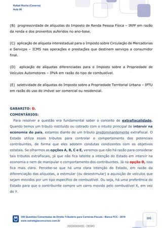 !
!
!
! ! ! 101
(B) progressividade de al’quotas do Imposto de Renda Pessoa F’sica Ð IRPF em raz‹o
da renda e dos proventos auferidos no ano-base.
(C) aplicaç‹o de al’quota interestadual para o Imposto sobre Circulaç‹o de Mercadorias
e Serviços Ð ICMS nas operaç›es e prestaç›es que destinem serviços a consumidor
final.
(D) aplicaç‹o de al’quotas diferenciadas para o Imposto sobre a Propriedade de
Ve’culos Automotores Ð IPVA em raz‹o do tipo de combust’vel.
(E) seletividade de al’quotas do Imposto sobre a Propriedade Territorial Urbana Ð IPTU
em raz‹o do uso do im—vel ser comercial ou residencial.
GABARITO: D.
COMENTçRIOS:
Para resolver a quest‹o era fundamental saber o conceito de extrafiscalidade.
Quando temos um tributo institu’do ou cobrado com o intuito principal de intervir na
economia do pa’s, estamos diante de um tributo predominantemente extrafiscal. O
Estado utiliza esses tributos para controlar o comportamento dos potenciais
contribuintes, de forma que eles adotem condutas condizentes com os objetivos
estatais. Se olharmos as op•›es A, B, C e E, veremos que n‹o h‡ raz‹o para considerar
tais tributos extrafiscais, j‡ que n‹o fica latente a inten•‹o do Estado em intervir na
economia e nem de manipular o comportamento dos contribuintes. J‡ na op•‹o D, isso
fica mais claro. Percebe-se que h‡ uma clara inten•‹o do Estado, em raz‹o da
diferencia•‹o das al’quotas, a estimular (ou desestimular) a aquisi•‹o de ve’culos que
sejam movidos por um tipo espec’fico de combust’vel. Ou seja, h‡ uma prefer•ncia do
Estado para que o contribuinte compre um carro movido pelo combust’vel X, em vez
do Y.
Rafael Rocha (Caverna)
Aula 00
350 Questões Comentadas de Direito Tributário para Carreiras Fiscais - Banca FCC - 2019
www.estrategiaconcursos.com.br
0
00000000000 - DEMO
 