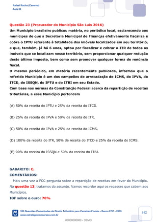!
!
!
! ! ! 102
Quest‹o 23 (Procurador do Munic’pio S‹o Luis 2016)
Um Munic’pio brasileiro publicou matŽria, no peri—dico local, esclarecendo aos
mun’cipes de que a Secretaria Municipal de Finanças efetivamente fiscaliza e
cobra o IPTU referente ˆ totalidade dos im—veis localizados em seu territ—rio,
e que, tambŽm, j‡ h‡ 6 anos, optou por fiscalizar e cobrar o ITR de todos os
im—veis que se localizam nesse territ—rio, sem proporcionar qualquer redu•‹o
deste œltimo imposto, bem como sem promover qualquer forma de renœncia
fiscal.
O mesmo peri—dico, em matŽria recentemente publicada, informou que o
referido Munic’pio Ž um dos campe›es de arrecadaç‹o do ICMS, do IPVA, do
ITCD, do ISSQN, do IPTU e do ITBI em seu Estado.
Com base nas normas da Constituiç‹o Federal acerca da repartiç‹o de receitas
tribut‡rias, a esse Munic’pio pertencem
(A) 50% da receita do IPTU e 25% da receita do ITCD.
(B) 25% da receita do IPVA e 50% da receita do ITR.
(C) 50% da receita do IPVA e 25% da receita do ICMS.
(D) 100% da receita do ITR, 50% da receita do ITCD e 25% da receita do ICMS.
(E) 90% da receita do ISSQN e 50% da receita do ITBI.
GABARITO: C.
COMENTçRIOS:
Mais uma vez a FCC pergunta sobre a reparti•‹o de receitas em favor do Munic’pio.
Na quest‹o 13, tratamos do assunto. Vamos recordar aqui os repasses que cabem aos
Munic’pios.
IOF sobre o ouro: 70%
Rafael Rocha (Caverna)
Aula 00
350 Questões Comentadas de Direito Tributário para Carreiras Fiscais - Banca FCC - 2019
www.estrategiaconcursos.com.br
0
00000000000 - DEMO
 