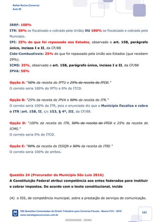 !
!
!
! ! ! 103
IRRF: 100%
ITR: 50% se fiscalizado e cobrado pela Uni‹o; OU 100% se fiscalizado e cobrado pelo
Munic’pio.
IPI: 25% do que foi repassado aos Estados, observado o art. 158, par‡grafo
œnico, incisos I e II, da CF/88
Cide-Combust’veis: 25% do que foi repassado pela Uni‹o aos Estados (que recebem
29%).
ICMS: 25%, observado o art. 158, par‡grafo œnico, incisos I e II, da CF/88
IPVA: 50%
Op•‹o A: Ò50% da receita do IPTU e 25% da receita do ITCD.Ó
O correto seria 100% do IPTU e 0% do ITCD.
Op•‹o B: Ò25% da receita do IPVA e 50% da receita do ITR.Ó
O correto seria 100% do ITR, pois o enunciado diz que o Munic’pio fiscaliza e cobra
o ITR (art. 158, II, c/c 153, ¤ 4¼, III, da CF/88.
Op•‹o D: Ò100% da receita do ITR, 50% da receita do ITCD e 25% da receita do
ICMS.Ó
O correto seria 0% do ITCD.
Op•‹o E: Ò90% da receita do ISSQN e 50% da receita do ITBI.Ó
O correto seria 100% de ambos.
Quest‹o 24 (Procurador do Munic’pio S‹o Luis 2016)
A Constituiç‹o Federal atribui compet•ncia aos entes federados para instituir
e cobrar impostos. De acordo com o texto constitucional, incide
(A) o ISS, de compet•ncia municipal, sobre a prestaç‹o de serviços de comunica•‹o.
Rafael Rocha (Caverna)
Aula 00
350 Questões Comentadas de Direito Tributário para Carreiras Fiscais - Banca FCC - 2019
www.estrategiaconcursos.com.br
0
00000000000 - DEMO
 