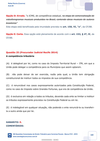 !
!
!
! ! ! 105
Op•‹o D: Errada. Òo ICMS, de compet•ncia estadual, na etapa de comercializa•‹o de
videofonogramas musicais produzidos no Brasil, contendo obras musicais de autores
brasileirosÓ
Esta etapa est‡ beneficiada pela imunidade prevista no art. 150, VI, ÒeÓ, da CF/88.
Op•‹o E: Certa. Essa op•‹o est‡ plenamente de acordo com o art. 153, ¤ 4¼, II, da
CF/88.
Quest‹o 25 (Procurador Judicial Recife 2014)
A compet•ncia tribut‡ria
(A) Ž deleg‡vel por lei, como no caso do Imposto Territorial Rural − ITR, em que a
Uni‹o pode delegar a compet•ncia para os Munic’pios que assim optarem.
(B) n‹o pode deixar de ser exercida, raz‹o pela qual, a Uni‹o tem obrigaç‹o
constitucional de instituir todos os impostos de sua compet•ncia.
(C) Ž renunci‡vel nos casos expressamente autorizados pela Constituiç‹o Federal,
como no caso do Imposto sobre Grandes Fortunas, que era de compet•ncia da Uni‹o.
(D) Ž exclusiva em relaç‹o a todos os tributos, devendo cada ente se limitar a instituir
os tributos expressamente previstos na Constituiç‹o Federal ou em lei.
(E) Ž indeleg‡vel em qualquer situa•‹o, n‹o podendo o ente renunci‡-la ou transferi-
la a outro ainda que por lei.
GABARITO: E.
COMENTçRIOS:
Rafael Rocha (Caverna)
Aula 00
350 Questões Comentadas de Direito Tributário para Carreiras Fiscais - Banca FCC - 2019
www.estrategiaconcursos.com.br
0
00000000000 - DEMO
 