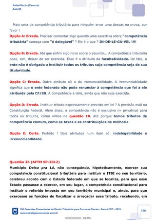 !
!
!
! ! ! 106
Mais uma de compet•ncia tribut‡ria para ninguŽm errar uma dessas na prova, por
favor !
Op•‹o A: Errada. Precisar comentar algo quando uma assertiva sobre Òcompet•ncia
tribut‡riaÓ come•a com ÒŽ deleg‡velÓ ? Ele Ž o que ? IN-DE-LE-Gç-VEL !!!!
Op•‹o B: Errada. AtŽ que enfim algo novo sobre o assunto... A compet•ncia tribut‡ria
pode, sim, deixar de ser exercida. Esse Ž o atributo da facultatividade. De fato, o
ente n‹o Ž obrigado a instituir todos os tributos cuja compet•ncia seja de sua
titularidade.
Op•‹o C: Errada. Outro atributo a’: o da irrenunciabilidade. A irrenunciabilidade
significa que o ente federado n‹o pode renunciar ˆ compet•ncia que foi a ele
atribu’da pela CF/88. A compet•ncia Ž dele, ainda que n‹o seja exercida.
Op•‹o D: Errada. Instituir tributo expressamente previsto em lei ? A previs‹o est‡ na
Constitui•‹o Federal. AlŽm disso, a compet•ncia n‹o Ž exclusiva (= privativa) para
todos os tributos, como vimos na quest‹o 10. AtŽ porque temos tributos de
compet•ncia comum, como as taxas e as contribui•›es de melhoria.
Op•‹o E: Certa. Perfeito ! Dois atributos num item s—: indelegabilidade e
irrenunciabilidade.
Quest‹o 26 (AFTM SP-2012)
Munic’pio Deixa pra L‡, n‹o conseguindo, hipoteticamente, exercer sua
competência constitucional tribut‡ria para instituir o ITBI no seu territ—rio,
celebrou acordo com o Estado federado em que se localiza, para que esse
Estado passasse a exercer, em seu lugar, a competência constitucional para
instituir o referido imposto em seu territ—rio municipal e, ainda, para que
exercesse as funç›es de fiscalizar e arrecadar esse tributo, recebendo, em
Rafael Rocha (Caverna)
Aula 00
350 Questões Comentadas de Direito Tributário para Carreiras Fiscais - Banca FCC - 2019
www.estrategiaconcursos.com.br
0
00000000000 - DEMO
 