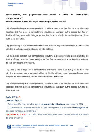 !
!
!
! ! ! 107
contrapartida, um pagamento fixo anual, a t’tulo de "retribuiç‹o
compensat—ria".
Relativamente a essa situaç‹o, o Munic’pio Deixa pra L‡
(A) n‹o pode delegar sua competência tribut‡ria, nem suas funç›es de arrecadar e de
fiscalizar tributos de sua competência tribut‡ria a qualquer outra pessoa jur’dica de
direito pœblico, mas pode delegar as funç›es de arrecadaç‹o ˆs instituiç›es banc‡rias
pœblicas e privadas.
(B) pode delegar sua competência tribut‡ria e suas funç›es de arrecadar e de fiscalizar
tributos a outra pessoa jur’dica de direito pœblico.
(C) n‹o pode delegar sua competência tribut‡ria a qualquer outra pessoa jur’dica de
direito pœblico, embora possa delegar as funç›es de arrecadar e de fiscalizar tributos
de sua competência tribut‡ria.
(D) n‹o pode delegar sua competência tribut‡ria, nem suas funç›es de fiscalizar
tributos a qualquer outra pessoa jur’dica de direito pœblico, embora possa delegar suas
funç›es de arrecadar tributos de sua competência tribut‡ria.
(E) n‹o pode delegar sua competência tribut‡ria, nem suas funç›es de arrecadar e de
fiscalizar tributos de sua competência tribut‡ria a qualquer outra pessoa jur’dica de
direito pœblico.
GABARITO: C.
COMENTçRIOS:
Outra quest‹o bem simples sobre compet•ncia tribut‡ria, com base no CTN.
O que estamos cansados de saber ? Que a compet•ncia tribut‡ria Ž indeleg‡vel !!!
Dito isso vamos ˆs alternativas.
Op•›es A, C, D e E: Como s‹o todas bem parecidas, achei melhor analisar o assunto
de uma œnica vez.
Rafael Rocha (Caverna)
Aula 00
350 Questões Comentadas de Direito Tributário para Carreiras Fiscais - Banca FCC - 2019
www.estrategiaconcursos.com.br
0
00000000000 - DEMO
 