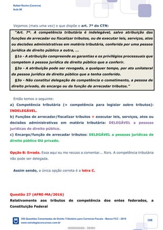 !
!
!
! ! ! 108
Vejamos (mais uma vez) o que disp›e o art. 7¼ do CTN:
ÒArt. 7¼. A compet•ncia tribut‡ria Ž indeleg‡vel, salvo atribui•‹o das
fun•›es de arrecadar ou fiscalizar tributos, ou de executar leis, servi•os, atos
ou decis›es administrativas em matŽria tribut‡ria, conferida por uma pessoa
jur’dica de direito pœblico a outra, ...
¤1o - A atribui•‹o compreende as garantias e os privilŽgios processuais que
competem ˆ pessoa jur’dica de direito pœblico que a conferir.
¤2o - A atribui•‹o pode ser revogada, a qualquer tempo, por ato unilateral
da pessoa jur’dica de direito pœblico que a tenha conferido.
¤3o - N‹o constitui delega•‹o de compet•ncia o cometimento, a pessoa de
direito privado, do encargo ou da fun•‹o de arrecadar tributos.Ó
Ent‹o temos o seguinte:
a) Compet•ncia tribut‡ria (= compet•ncia para legislar sobre tributos):
INDELEGçVEL.
b) Fun•›es de arrecadar/fiscalizar tributos + executar leis, servi•os, atos ou
decis›es administrativas em matŽria tribut‡ria: DELEGçVEL a pessoas
jur’dicas de direito pœblico.
c) Encargo/fun•‹o de arrecadar tributos: DELEGçVEL a pessoas jur’dicas de
direito pœblico OU privado.
Op•‹o B: Errada. Essa aqui eu me recuso a comentar... Rsrs. A compet•ncia tribut‡ria
n‹o pode ser delegada.
Assim sendo, a œnica op•‹o correta Ž a letra C.
Quest‹o 27 (AFRE-MA/2016)
Relativamente aos tributos de compet•ncia dos entes federados, a
Constitui•‹o Federal
Rafael Rocha (Caverna)
Aula 00
350 Questões Comentadas de Direito Tributário para Carreiras Fiscais - Banca FCC - 2019
www.estrategiaconcursos.com.br
0
00000000000 - DEMO
 