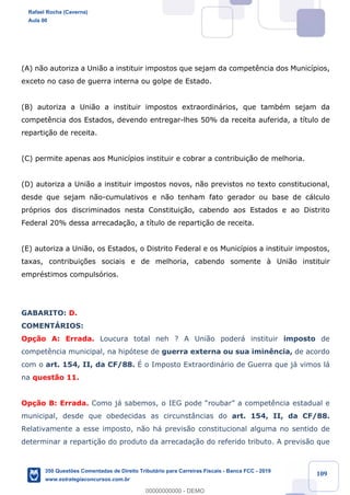 !
!
!
! ! ! 109
(A) n‹o autoriza a Uni‹o a instituir impostos que sejam da compet•ncia dos Munic’pios,
exceto no caso de guerra interna ou golpe de Estado.
(B) autoriza a Uni‹o a instituir impostos extraordin‡rios, que tambŽm sejam da
compet•ncia dos Estados, devendo entregar-lhes 50% da receita auferida, a t’tulo de
reparti•‹o de receita.
(C) permite apenas aos Munic’pios instituir e cobrar a contribui•‹o de melhoria.
(D) autoriza a Uni‹o a instituir impostos novos, n‹o previstos no texto constitucional,
desde que sejam n‹o-cumulativos e n‹o tenham fato gerador ou base de c‡lculo
pr—prios dos discriminados nesta Constitui•‹o, cabendo aos Estados e ao Distrito
Federal 20% dessa arrecada•‹o, a t’tulo de reparti•‹o de receita.
(E) autoriza a Uni‹o, os Estados, o Distrito Federal e os Munic’pios a instituir impostos,
taxas, contribui•›es sociais e de melhoria, cabendo somente ˆ Uni‹o instituir
emprŽstimos compuls—rios.
GABARITO: D.
COMENTçRIOS:
Op•‹o A: Errada. Loucura total neh ? A Uni‹o poder‡ instituir imposto de
compet•ncia municipal, na hip—tese de guerra externa ou sua imin•ncia, de acordo
com o art. 154, II, da CF/88. ƒ o Imposto Extraordin‡rio de Guerra que j‡ vimos l‡
na quest‹o 11.
Op•‹o B: Errada. Como j‡ sabemos, o IEG pode ÒroubarÓ a compet•ncia estadual e
municipal, desde que obedecidas as circunst‰ncias do art. 154, II, da CF/88.
Relativamente a esse imposto, n‹o h‡ previs‹o constitucional alguma no sentido de
determinar a reparti•‹o do produto da arrecada•‹o do referido tributo. A previs‹o que
Rafael Rocha (Caverna)
Aula 00
350 Questões Comentadas de Direito Tributário para Carreiras Fiscais - Banca FCC - 2019
www.estrategiaconcursos.com.br
0
00000000000 - DEMO
 