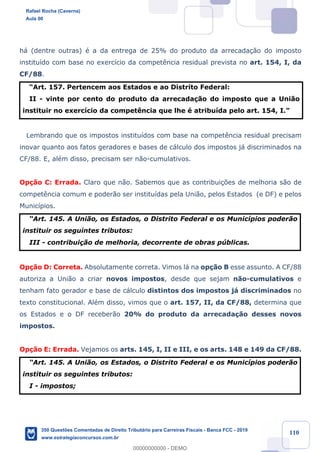 !
!
!
! ! ! 110
h‡ (dentre outras) Ž a da entrega de 25% do produto da arrecada•‹o do imposto
institu’do com base no exerc’cio da compet•ncia residual prevista no art. 154, I, da
CF/88.
ÒArt. 157. Pertencem aos Estados e ao Distrito Federal:
II - vinte por cento do produto da arrecada•‹o do imposto que a Uni‹o
instituir no exerc’cio da compet•ncia que lhe Ž atribu’da pelo art. 154, I.Ó
Lembrando que os impostos institu’dos com base na compet•ncia residual precisam
inovar quanto aos fatos geradores e bases de c‡lculo dos impostos j‡ discriminados na
CF/88. E, alŽm disso, precisam ser n‹o-cumulativos.
Op•‹o C: Errada. Claro que n‹o. Sabemos que as contribui•›es de melhoria s‹o de
compet•ncia comum e poder‹o ser institu’das pela Uni‹o, pelos Estados (e DF) e pelos
Munic’pios.
ÒArt. 145. A Uni‹o, os Estados, o Distrito Federal e os Munic’pios poder‹o
instituir os seguintes tributos:
III - contribui•‹o de melhoria, decorrente de obras pœblicas.
Op•‹o D: Correta. Absolutamente correta. Vimos l‡ na op•‹o B esse assunto. A CF/88
autoriza a Uni‹o a criar novos impostos, desde que sejam n‹o-cumulativos e
tenham fato gerador e base de c‡lculo distintos dos impostos j‡ discriminados no
texto constitucional. AlŽm disso, vimos que o art. 157, II, da CF/88, determina que
os Estados e o DF receber‹o 20% do produto da arrecada•‹o desses novos
impostos.
Op•‹o E: Errada. Vejamos os arts. 145, I, II e III, e os arts. 148 e 149 da CF/88.
ÒArt. 145. A Uni‹o, os Estados, o Distrito Federal e os Munic’pios poder‹o
instituir os seguintes tributos:
I - impostos;
Rafael Rocha (Caverna)
Aula 00
350 Questões Comentadas de Direito Tributário para Carreiras Fiscais - Banca FCC - 2019
www.estrategiaconcursos.com.br
0
00000000000 - DEMO
 
