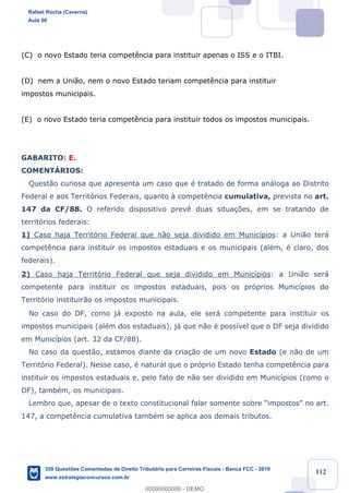 !
!
!
! ! ! 112
(C) o novo Estado teria compet•ncia para instituir apenas o ISS e o ITBI.
(D) nem a Uni‹o, nem o novo Estado teriam compet•ncia para instituir
impostos municipais.
(E) o novo Estado teria compet•ncia para instituir todos os impostos municipais.
GABARITO: E.
COMENTçRIOS:
Quest‹o curiosa que apresenta um caso que Ž tratado de forma an‡loga ao Distrito
Federal e aos Territ—rios Federais, quanto ˆ compet•ncia cumulativa, prevista no art.
147 da CF/88. O referido dispositivo prev• duas situa•›es, em se tratando de
territ—rios federais:
1) Caso haja Territ—rio Federal que n‹o seja dividido em Munic’pios: a Uni‹o ter‡
compet•ncia para instituir os impostos estaduais e os municipais (alŽm, Ž claro, dos
federais).
2) Caso haja Territ—rio Federal que seja dividido em Munic’pios: a Uni‹o ser‡
competente para instituir os impostos estaduais, pois os pr—prios Munic’pios do
Territ—rio instituir‹o os impostos municipais.
No caso do DF, como j‡ exposto na aula, ele ser‡ competente para instituir os
impostos municipais (alŽm dos estaduais), j‡ que n‹o Ž poss’vel que o DF seja dividido
em Munic’pios (art. 32 da CF/88).
No caso da quest‹o, estamos diante da cria•‹o de um novo Estado (e n‹o de um
Territ—rio Federal). Nesse caso, Ž natural que o pr—prio Estado tenha compet•ncia para
instituir os impostos estaduais e, pelo fato de n‹o ser dividido em Munic’pios (como o
DF), tambŽm, os municipais.
Lembro que, apesar de o texto constitucional falar somente sobre ÒimpostosÓ no art.
147, a compet•ncia cumulativa tambŽm se aplica aos demais tributos.
Rafael Rocha (Caverna)
Aula 00
350 Questões Comentadas de Direito Tributário para Carreiras Fiscais - Banca FCC - 2019
www.estrategiaconcursos.com.br
0
00000000000 - DEMO
 