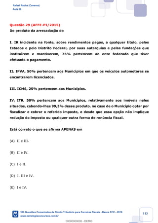 !
!
!
! ! ! 113
Quest‹o 29 (AFFE-PI/2015)
Do produto da arrecadaç‹o do
I. IR incidente na fonte, sobre rendimentos pagos, a qualquer t’tulo, pelos
Estados e pelo Distrito Federal, por suas autarquias e pelas fundaç›es que
institu’rem e mantiverem, 75% pertencem ao ente federado que tiver
efetuado o pagamento.
II. IPVA, 50% pertencem aos Munic’pios em que os ve’culos automotores se
encontrarem licenciados.
III. ICMS, 25% pertencem aos Munic’pios.
IV. ITR, 50% pertencem aos Munic’pios, relativamente aos im—veis neles
situados, cabendo-lhes 99,3% desse produto, no caso de o Munic’pio optar por
fiscalizar e cobrar o referido imposto, e desde que essa opç‹o n‹o implique
reduç‹o do imposto ou qualquer outra forma de renœncia fiscal.
Est‡ correto o que se afirma APENAS em
(A) II e III.
(B) II e IV.
(C) I e II.
(D) I, III e IV.
(E) I e IV.
Rafael Rocha (Caverna)
Aula 00
350 Questões Comentadas de Direito Tributário para Carreiras Fiscais - Banca FCC - 2019
www.estrategiaconcursos.com.br
0
00000000000 - DEMO
 