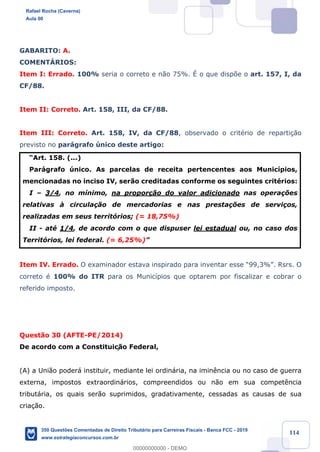 !
!
!
! ! ! 114
GABARITO: A.
COMENTçRIOS:
Item I: Errado. 100% seria o correto e n‹o 75%. ƒ o que disp›e o art. 157, I, da
CF/88.
Item II: Correto. Art. 158, III, da CF/88.
Item III: Correto. Art. 158, IV, da CF/88, observado o critŽrio de reparti•‹o
previsto no par‡grafo œnico deste artigo:
ÒArt. 158. (...)
Par‡grafo œnico. As parcelas de receita pertencentes aos Munic’pios,
mencionadas no inciso IV, ser‹o creditadas conforme os seguintes critŽrios:
I Ð 3/4, no m’nimo, na propor•‹o do valor adicionado nas opera•›es
relativas ˆ circula•‹o de mercadorias e nas presta•›es de servi•os,
realizadas em seus territ—rios; (= 18,75%)
II - atŽ 1/4, de acordo com o que dispuser lei estadual ou, no caso dos
Territ—rios, lei federal. (= 6,25%)Ó
Item IV. Errado. O examinador estava inspirado para inventar esse Ò99,3%Ó. Rsrs. O
correto Ž 100% do ITR para os Munic’pios que optarem por fiscalizar e cobrar o
referido imposto.
Quest‹o 30 (AFTE-PE/2014)
De acordo com a Constituiç‹o Federal,
(A) a Uni‹o poder‡ instituir, mediante lei ordin‡ria, na imin•ncia ou no caso de guerra
externa, impostos extraordin‡rios, compreendidos ou n‹o em sua compet•ncia
tribut‡ria, os quais ser‹o suprimidos, gradativamente, cessadas as causas de sua
cria•‹o.
Rafael Rocha (Caverna)
Aula 00
350 Questões Comentadas de Direito Tributário para Carreiras Fiscais - Banca FCC - 2019
www.estrategiaconcursos.com.br
0
00000000000 - DEMO
 