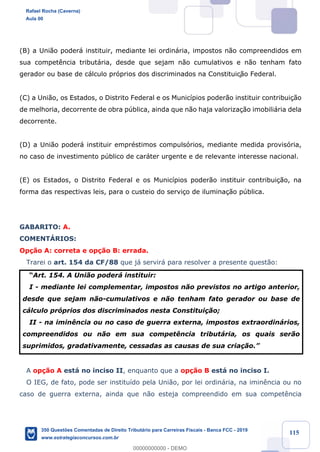 !
!
!
! ! ! 115
(B) a Uni‹o poder‡ instituir, mediante lei ordin‡ria, impostos n‹o compreendidos em
sua compet•ncia tribut‡ria, desde que sejam n‹o cumulativos e n‹o tenham fato
gerador ou base de c‡lculo pr—prios dos discriminados na Constituiç‹o Federal.
(C) a Uni‹o, os Estados, o Distrito Federal e os Munic’pios poder‹o instituir contribui•‹o
de melhoria, decorrente de obra pœblica, ainda que n‹o haja valoriza•‹o imobili‡ria dela
decorrente.
(D) a Uni‹o poder‡ instituir emprŽstimos compuls—rios, mediante medida provis—ria,
no caso de investimento pœblico de car‡ter urgente e de relevante interesse nacional.
(E) os Estados, o Distrito Federal e os Munic’pios poder‹o instituir contribui•‹o, na
forma das respectivas leis, para o custeio do servi•o de ilumina•‹o pœblica.
GABARITO: A.
COMENTçRIOS:
Op•‹o A: correta e op•‹o B: errada.
Trarei o art. 154 da CF/88 que j‡ servir‡ para resolver a presente quest‹o:
ÒArt. 154. A Uni‹o poder‡ instituir:
I - mediante lei complementar, impostos n‹o previstos no artigo anterior,
desde que sejam n‹o-cumulativos e n‹o tenham fato gerador ou base de
c‡lculo pr—prios dos discriminados nesta Constitui•‹o;
II - na imin•ncia ou no caso de guerra externa, impostos extraordin‡rios,
compreendidos ou n‹o em sua compet•ncia tribut‡ria, os quais ser‹o
suprimidos, gradativamente, cessadas as causas de sua cria•‹o.Ó
A op•‹o A est‡ no inciso II, enquanto que a op•‹o B est‡ no inciso I.
O IEG, de fato, pode ser institu’do pela Uni‹o, por lei ordin‡ria, na imin•ncia ou no
caso de guerra externa, ainda que n‹o esteja compreendido em sua compet•ncia
Rafael Rocha (Caverna)
Aula 00
350 Questões Comentadas de Direito Tributário para Carreiras Fiscais - Banca FCC - 2019
www.estrategiaconcursos.com.br
0
00000000000 - DEMO
 