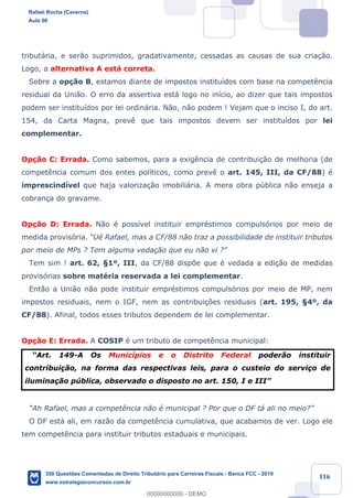 !
!
!
! ! ! 116
tribut‡ria, e ser‹o suprimidos, gradativamente, cessadas as causas de sua cria•‹o.
Logo, a alternativa A est‡ correta.
Sobre a op•‹o B, estamos diante de impostos institu’dos com base na compet•ncia
residual da Uni‹o. O erro da assertiva est‡ logo no in’cio, ao dizer que tais impostos
podem ser institu’dos por lei ordin‡ria. N‹o, n‹o podem ! Vejam que o inciso I, do art.
154, da Carta Magna, prev• que tais impostos devem ser institu’dos por lei
complementar.
Op•‹o C: Errada. Como sabemos, para a exig•ncia de contribui•‹o de melhoria (de
compet•ncia comum dos entes pol’ticos, como prev• o art. 145, III, da CF/88) Ž
imprescind’vel que haja valoriza•‹o imobili‡ria. A mera obra pœblica n‹o enseja a
cobran•a do gravame.
Op•‹o D: Errada. N‹o Ž poss’vel instituir emprŽstimos compuls—rios por meio de
medida provis—ria. ÒUŽ Rafael, mas a CF/88 n‹o traz a possibilidade de instituir tributos
por meio de MPs ? Tem alguma veda•‹o que eu n‹o vi ?Ó
Tem sim ! art. 62, ¤1¼, III, da CF/88 disp›e que Ž vedada a edi•‹o de medidas
provis—rias sobre matŽria reservada a lei complementar.
Ent‹o a Uni‹o n‹o pode instituir emprŽstimos compuls—rios por meio de MP, nem
impostos residuais, nem o IGF, nem as contribui•›es residuais (art. 195, ¤4¼, da
CF/88). Afinal, todos esses tributos dependem de lei complementar.
Op•‹o E: Errada. A COSIP Ž um tributo de compet•ncia municipal:
ÒArt. 149-A Os Munic’pios e o Distrito Federal poder‹o instituir
contribui•‹o, na forma das respectivas leis, para o custeio do servi•o de
ilumina•‹o pœblica, observado o disposto no art. 150, I e IIIÓ
ÒAh Rafael, mas a compet•ncia n‹o Ž municipal ? Por que o DF t‡ ali no meio?Ó
O DF est‡ ali, em raz‹o da compet•ncia cumulativa, que acabamos de ver. Logo ele
tem compet•ncia para instituir tributos estaduais e municipais.
Rafael Rocha (Caverna)
Aula 00
350 Questões Comentadas de Direito Tributário para Carreiras Fiscais - Banca FCC - 2019
www.estrategiaconcursos.com.br
0
00000000000 - DEMO
 