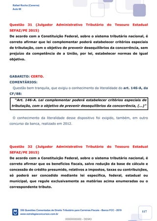 !
!
!
! ! ! 117
Quest‹o 31 (Julgador Administrativo Tribut‡rio do Tesouro Estadual
SEFAZ/PE 2015)
De acordo com a Constitui•‹o Federal, sobre o sistema tribut‡rio nacional, Ž
correto afirmar que lei complementar poder‡ estabelecer critŽrios especiais
de tributa•‹o, com o objetivo de prevenir desequil’brios da concorr•ncia, sem
preju’zo da compet•ncia de a Uni‹o, por lei, estabelecer normas de igual
objetivo.
GABARITO: CERTO.
COMENTçRIOS:
Quest‹o bem tranquila, que exigiu o conhecimento da literalidade do art. 146-A, da
CF/88:
ÒArt. 146-A. Lei complementar poder‡ estabelecer critŽrios especiais de
tributa•‹o, com o objetivo de prevenir desequil’brios da concorr•ncia, (...)Ó
O conhecimento da literalidade desse dispositivo foi exigido, tambŽm, em outro
concurso da banca, realizado em 2012.
Quest‹o 32 (Julgador Administrativo Tribut‡rio do Tesouro Estadual
SEFAZ/PE 2015)
De acordo com a Constituiç‹o Federal, sobre o sistema tribut‡rio nacional, Ž
correto afirmar que os benef’cios fiscais, salvo reduç‹o da base de c‡lculo e
concess‹o de crŽdito presumido, relativos a impostos, taxas ou contribuiç›es,
s— poder‡ ser concedido mediante lei espec’fica, federal, estadual ou
municipal, que regule exclusivamente as matŽrias acima enumeradas ou o
correspondente tributo.
Rafael Rocha (Caverna)
Aula 00
350 Questões Comentadas de Direito Tributário para Carreiras Fiscais - Banca FCC - 2019
www.estrategiaconcursos.com.br
0
00000000000 - DEMO
 