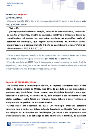 !
!
!
! ! ! 118
GABARITO: ERRADO.
COMENTçRIOS:
Mais uma quest‹o 100% literal do texto constitucional. Vejamos o que disp›e o art.
150, ¤ 6¼, da CF/88:
ÒArt. 150.
¤ 6¼ Qualquer subs’dio ou isen•‹o, redu•‹o de base de c‡lculo, concess‹o
de crŽdito presumido, anistia ou remiss‹o, relativos a impostos, taxas ou
contribui•›es, s— poder‡ ser concedido mediante lei espec’fica, federal,
estadual ou municipal, que regule exclusivamente as matŽrias acima
enumeradas ou o correspondente tributo ou contribui•‹o, sem preju’zo do
disposto no art. 155, ¤ 2.¼, XII, g.Ó
Ent‹o, a regra Ž que os benef’cios fiscais relativos aos tributos dever‹o ser concedidos
pelos entes competentes para institu’-los, por meio de lei ordin‡ria.
Exce•‹o seja feita ao ICMS (que Ž justamente a ressalva contida na parte final do
dispositivo), cujas isen•›es e demais benef’cios fiscais ser‹o concedidos por meio de
conv•nios (observado o tr‰mite previsto na LC 24/75)
Quest‹o 33 (AFRE-MA/2016)
De acordo com a Constitui•‹o Federal, o Imposto Territorial Rural Ž um
tributo de compet•ncia da Uni‹o, mas 50% do produto de sua arrecada•‹o
pertence aos Munic’pios. Caso, porŽm, um Munic’pio brasileiro opte por
fiscaliz‡-lo e cobr‡-lo, na forma da lei, sem reduzir o seu montante e sem
adotar qualquer outra forma de renœncia fiscal, caber‡ a esse Munic’pio a
integralidade do produto de sua arrecada•‹o.
Ciente disso, em dezembro de 2015, um Munic’pio brasileiro celebrou
conv•nio com a Uni‹o, por intermŽdio da Secretaria da Receita Federal, que
lhe delegou as atribui•›es de fiscaliza•‹o (inclusive a de lan•amento dos
crŽditos tribut‡rios) e de cobran•a do ITR, abrindo m‹o, tambŽm, de eventual
Rafael Rocha (Caverna)
Aula 00
350 Questões Comentadas de Direito Tributário para Carreiras Fiscais - Banca FCC - 2019
www.estrategiaconcursos.com.br
0
00000000000 - DEMO
 