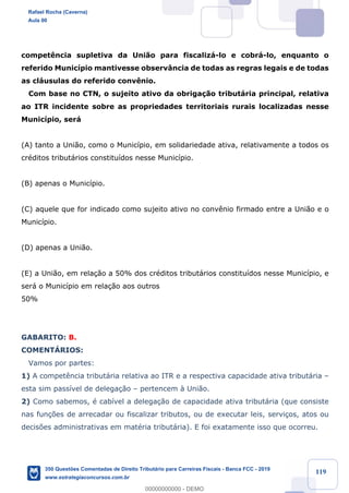 !
!
!
! ! ! 119
compet•ncia supletiva da Uni‹o para fiscaliz‡-lo e cobr‡-lo, enquanto o
referido Munic’pio mantivesse observ‰ncia de todas as regras legais e de todas
as cl‡usulas do referido conv•nio.
Com base no CTN, o sujeito ativo da obriga•‹o tribut‡ria principal, relativa
ao ITR incidente sobre as propriedades territoriais rurais localizadas nesse
Munic’pio, ser‡
(A) tanto a Uni‹o, como o Munic’pio, em solidariedade ativa, relativamente a todos os
crŽditos tribut‡rios constitu’dos nesse Munic’pio.
(B) apenas o Munic’pio.
(C) aquele que for indicado como sujeito ativo no conv•nio firmado entre a Uni‹o e o
Munic’pio.
(D) apenas a Uni‹o.
(E) a Uni‹o, em rela•‹o a 50% dos crŽditos tribut‡rios constitu’dos nesse Munic’pio, e
ser‡ o Munic’pio em rela•‹o aos outros
50%
GABARITO: B.
COMENTçRIOS:
Vamos por partes:
1) A compet•ncia tribut‡ria relativa ao ITR e a respectiva capacidade ativa tribut‡ria Ð
esta sim pass’vel de delega•‹o Ð pertencem ˆ Uni‹o.
2) Como sabemos, Ž cab’vel a delega•‹o de capacidade ativa tribut‡ria (que consiste
nas fun•›es de arrecadar ou fiscalizar tributos, ou de executar leis, servi•os, atos ou
decis›es administrativas em matŽria tribut‡ria). E foi exatamente isso que ocorreu.
Rafael Rocha (Caverna)
Aula 00
350 Questões Comentadas de Direito Tributário para Carreiras Fiscais - Banca FCC - 2019
www.estrategiaconcursos.com.br
0
00000000000 - DEMO
 