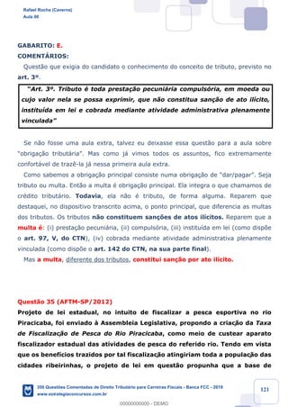 !
!
!
! ! ! 121
GABARITO: E.
COMENTçRIOS:
Quest‹o que exigia do candidato o conhecimento do conceito de tributo, previsto no
art. 3¼.
ÒArt. 3¼. Tributo Ž toda presta•‹o pecuni‡ria compuls—ria, em moeda ou
cujo valor nela se possa exprimir, que n‹o constitua san•‹o de ato il’cito,
institu’da em lei e cobrada mediante atividade administrativa plenamente
vinculadaÓ
Se n‹o fosse uma aula extra, talvez eu deixasse essa quest‹o para a aula sobre
Òobriga•‹o tribut‡riaÓ. Mas como j‡ vimos todos os assuntos, fico extremamente
confort‡vel de traz•-la j‡ nessa primeira aula extra.
Como sabemos a obriga•‹o principal consiste numa obriga•‹o de Òdar/pagarÓ. Seja
tributo ou multa. Ent‹o a multa Ž obriga•‹o principal. Ela integra o que chamamos de
crŽdito tribut‡rio. Todavia, ela n‹o Ž tributo, de forma alguma. Reparem que
destaquei, no dispositivo transcrito acima, o ponto principal, que diferencia as multas
dos tributos. Os tributos n‹o constituem san•›es de atos il’citos. Reparem que a
multa Ž: (i) presta•‹o pecuni‡ria, (ii) compuls—ria, (iii) institu’da em lei (como disp›e
o art. 97, V, do CTN), (iv) cobrada mediante atividade administrativa plenamente
vinculada (como disp›e o art. 142 do CTN, na sua parte final).
Mas a multa, diferente dos tributos, constitui san•‹o por ato il’cito.
Quest‹o 35 (AFTM-SP/2012)
Projeto de lei estadual, no intuito de fiscalizar a pesca esportiva no rio
Piracicaba, foi enviado ˆ Assembleia Legislativa, propondo a criaç‹o da Taxa
de Fiscalizac!‹o de Pesca do Rio Piracicaba, como meio de custear aparato
fiscalizador estadual das atividades de pesca do referido rio. Tendo em vista
que os benef’cios trazidos por tal fiscalizaç‹o atingiriam toda a populaç‹o das
cidades ribeirinhas, o projeto de lei em quest‹o propunha que a base de
Rafael Rocha (Caverna)
Aula 00
350 Questões Comentadas de Direito Tributário para Carreiras Fiscais - Banca FCC - 2019
www.estrategiaconcursos.com.br
0
00000000000 - DEMO
 