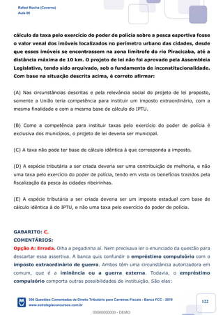 !
!
!
! ! ! 122
c‡lculo da taxa pelo exerc’cio do poder de pol’cia sobre a pesca esportiva fosse
o valor venal dos im—veis localizados no per’metro urbano das cidades, desde
que esses im—veis se encontrassem na zona lim’trofe do rio Piracicaba, atŽ a
dist‰ncia m‡xima de 10 km. O projeto de lei n‹o foi aprovado pela Assembleia
Legislativa, tendo sido arquivado, sob o fundamento de inconstitucionalidade.
Com base na situaç‹o descrita acima, Ž correto afirmar:
(A) Nas circunst‰ncias descritas e pela relev‰ncia social do projeto de lei proposto,
somente a Uni‹o teria compet•ncia para instituir um imposto extraordin‡rio, com a
mesma finalidade e com a mesma base de c‡lculo do IPTU.
(B) Como a compet•ncia para instituir taxas pelo exerc’cio do poder de pol’cia Ž
exclusiva dos munic’pios, o projeto de lei deveria ser municipal.
(C) A taxa n‹o pode ter base de c‡lculo id•ntica ˆ que corresponda a imposto.
(D) A espŽcie tribut‡ria a ser criada deveria ser uma contribuiç‹o de melhoria, e n‹o
uma taxa pelo exerc’cio do poder de pol’cia, tendo em vista os benef’cios trazidos pela
fiscaliza•‹o da pesca ˆs cidades ribeirinhas.
(E) A espŽcie tribut‡ria a ser criada deveria ser um imposto estadual com base de
c‡lculo id•ntica ˆ do IPTU, e n‹o uma taxa pelo exerc’cio do poder de pol’cia.
GABARITO: C.
COMENTçRIOS:
Op•‹o A: Errada. Olha a pegadinha a’. Nem precisava ler o enunciado da quest‹o para
descartar essa assertiva. A banca quis confundir o emprŽstimo compuls—rio com o
imposto extraordin‡rio de guerra. Ambos t•m uma circunst‰ncia autorizadora em
comum, que Ž a imin•ncia ou a guerra externa. Todavia, o emprŽstimo
compuls—rio comporta outras possibilidades de institui•‹o. S‹o elas:
Rafael Rocha (Caverna)
Aula 00
350 Questões Comentadas de Direito Tributário para Carreiras Fiscais - Banca FCC - 2019
www.estrategiaconcursos.com.br
0
00000000000 - DEMO
 