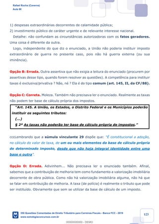 !
!
!
! ! ! 123
1) despesas extraordin‡rias decorrentes de calamidade pœblica;
2) investimento pœblico de car‡ter urgente e de relevante interesse nacional.
Detalhe: n‹o confundam as circunst‰ncias autorizadoras com os fatos geradores.
Uma coisa Ž diferente da outra.
Logo, independente do que diz o enunciado, a Uni‹o n‹o poderia instituir imposto
extraordin‡rio de guerra no presente caso, pois n‹o h‡ guerra externa (ou sua
imin•ncia).
Op•‹o B: Errada. Outra assertiva que n‹o exigia a leitura do enunciado (procurem por
assertivas desse tipo, quando forem resolver as quest›es). A compet•ncia para instituir
taxas Ž exclusiva/privativa ? N‹o, nŽ ? Ela Ž do tipo comum (art. 145, II, da CF/88).
Op•‹o C: Correta. Moleza. TambŽm n‹o precisava ler o enunciado. Realmente as taxas
n‹o podem ter base de c‡lculo pr—pria dos impostos.
ÒArt. 145. A Uni‹o, os Estados, o Distrito Federal e os Munic’pios poder‹o
instituir os seguintes tributos:
(...)
¤ 2¼ As taxas n‹o poder‹o ter base de c‡lculo pr—pria de impostos.Ó
cccLembrando que a sœmula vinculante 29 disp›e que: Òƒ constitucional a ado•‹o,
no c‡lculo do valor de taxa, de um ou mais elementos da base de c‡lculo pr—pria
de determinado imposto, desde que n‹o haja integral identidade entre uma
base e outraÓ.
Op•‹o D: Errada. Adivinhem... N‹o precisava ler o enunciado tambŽm. Afinal,
sabemos que a contribui•‹o de melhoria tem como fundamento a valoriza•‹o imobili‡ria
decorrente de obra pœblica. Como n‹o h‡ valoriza•‹o imobili‡ria alguma, n‹o h‡ que
se falar em contribui•‹o de melhoria. A taxa (de pol’cia) Ž realmente o tributo que pode
ser institu’do. Obviamente que sem se utilizar da base de c‡lculo de um imposto.
Rafael Rocha (Caverna)
Aula 00
350 Questões Comentadas de Direito Tributário para Carreiras Fiscais - Banca FCC - 2019
www.estrategiaconcursos.com.br
0
00000000000 - DEMO
 