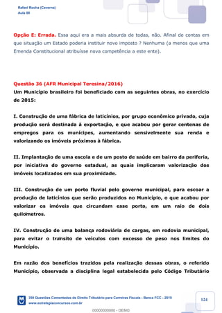 !
!
!
! ! ! 124
Op•‹o E: Errada. Essa aqui era a mais absurda de todas, n‹o. Afinal de contas em
que situa•‹o um Estado poderia instituir novo imposto ? Nenhuma (a menos que uma
Emenda Constitucional atribu’sse nova compet•ncia a este ente).
Quest‹o 36 (AFR Municipal Teresina/2016)
Um Munic’pio brasileiro foi beneficiado com as seguintes obras, no exerc’cio
de 2015:
I. Construç‹o de uma f‡brica de latic’nios, por grupo econ™mico privado, cuja
produç‹o ser‡ destinada ˆ exportaç‹o, e que acabou por gerar centenas de
empregos para os mun’cipes, aumentando sensivelmente sua renda e
valorizando os im—veis pr—ximos ˆ f‡brica.
II. Implantaç‹o de uma escola e de um posto de saœde em bairro da periferia,
por iniciativa do governo estadual, as quais implicaram valorizaç‹o dos
im—veis localizados em sua proximidade.
III. Construç‹o de um porto fluvial pelo governo municipal, para escoar a
produç‹o de latic’nios que ser‹o produzidos no Munic’pio, o que acabou por
valorizar os im—veis que circundam esse porto, em um raio de dois
quilômetros.
IV. Construç‹o de uma balança rodovi‡ria de cargas, em rodovia municipal,
para evitar o trânsito de ve’culos com excesso de peso nos limites do
Munic’pio.
Em raz‹o dos benef’cios trazidos pela realizaç‹o dessas obras, o referido
Munic’pio, observada a disciplina legal estabelecida pelo C—digo Tribut‡rio
Rafael Rocha (Caverna)
Aula 00
350 Questões Comentadas de Direito Tributário para Carreiras Fiscais - Banca FCC - 2019
www.estrategiaconcursos.com.br
0
00000000000 - DEMO
 