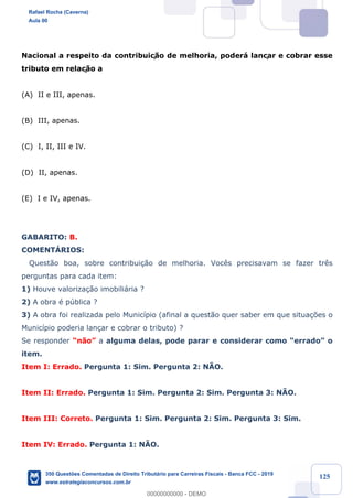 !
!
!
! ! ! 125
Nacional a respeito da contribuiç‹o de melhoria, poder‡ lançar e cobrar esse
tributo em relaç‹o a
(A) II e III, apenas.
(B) III, apenas.
(C) I, II, III e IV.
(D) II, apenas.
(E) I e IV, apenas.
GABARITO: B.
COMENTçRIOS:
Quest‹o boa, sobre contribui•‹o de melhoria. Voc•s precisavam se fazer tr•s
perguntas para cada item:
1) Houve valoriza•‹o imobili‡ria ?
2) A obra Ž pœblica ?
3) A obra foi realizada pelo Munic’pio (afinal a quest‹o quer saber em que situa•›es o
Munic’pio poderia lan•ar e cobrar o tributo) ?
Se responder Òn‹oÓ a alguma delas, pode parar e considerar como ÒerradoÓ o
item.
Item I: Errado. Pergunta 1: Sim. Pergunta 2: NÌO.
Item II: Errado. Pergunta 1: Sim. Pergunta 2: Sim. Pergunta 3: NÌO.
Item III: Correto. Pergunta 1: Sim. Pergunta 2: Sim. Pergunta 3: Sim.
Item IV: Errado. Pergunta 1: NÌO.
Rafael Rocha (Caverna)
Aula 00
350 Questões Comentadas de Direito Tributário para Carreiras Fiscais - Banca FCC - 2019
www.estrategiaconcursos.com.br
0
00000000000 - DEMO
 
