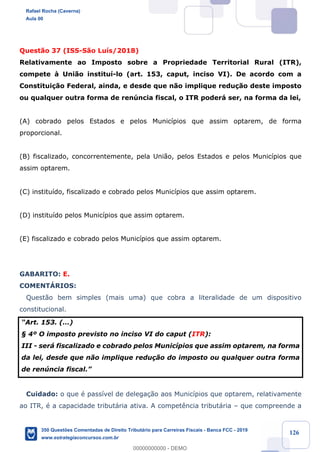 !
!
!
! ! ! 126
Quest‹o 37 (ISS-S‹o Lu’s/2018)
Relativamente ao Imposto sobre a Propriedade Territorial Rural (ITR),
compete ˆ Uni‹o institu’-lo (art. 153, caput, inciso VI). De acordo com a
Constitui•‹o Federal, ainda, e desde que n‹o implique redu•‹o deste imposto
ou qualquer outra forma de renœncia fiscal, o ITR poder‡ ser, na forma da lei,
(A) cobrado pelos Estados e pelos Munic’pios que assim optarem, de forma
proporcional.
(B) fiscalizado, concorrentemente, pela Uni‹o, pelos Estados e pelos Munic’pios que
assim optarem.
(C) institu’do, fiscalizado e cobrado pelos Munic’pios que assim optarem.
(D) institu’do pelos Munic’pios que assim optarem.
(E) fiscalizado e cobrado pelos Munic’pios que assim optarem.
GABARITO: E.
COMENTçRIOS:
Quest‹o bem simples (mais uma) que cobra a literalidade de um dispositivo
constitucional.
ÒArt. 153. (É)
¤ 4¼ O imposto previsto no inciso VI do caput (ITR):
III - ser‡ fiscalizado e cobrado pelos Munic’pios que assim optarem, na forma
da lei, desde que n‹o implique redu•‹o do imposto ou qualquer outra forma
de renœncia fiscal.Ó
Cuidado: o que Ž pass’vel de delega•‹o aos Munic’pios que optarem, relativamente
ao ITR, Ž a capacidade tribut‡ria ativa. A compet•ncia tribut‡ria Ð que compreende a
Rafael Rocha (Caverna)
Aula 00
350 Questões Comentadas de Direito Tributário para Carreiras Fiscais - Banca FCC - 2019
www.estrategiaconcursos.com.br
0
00000000000 - DEMO
 