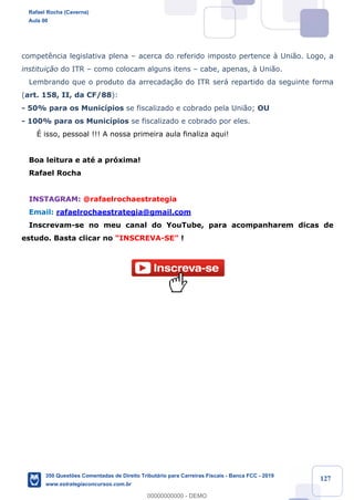 !
!
!
! ! ! 127
compet•ncia legislativa plena Ð acerca do referido imposto pertence ˆ Uni‹o. Logo, a
institui•‹o do ITR Ð como colocam alguns itens Ð cabe, apenas, ˆ Uni‹o.
Lembrando que o produto da arrecada•‹o do ITR ser‡ repartido da seguinte forma
(art. 158, II, da CF/88):
- 50% para os Munic’pios se fiscalizado e cobrado pela Uni‹o; OU
- 100% para os Munic’pios se fiscalizado e cobrado por eles.
ƒ isso, pessoal !!! A nossa primeira aula finaliza aqui!
Boa leitura e atŽ a pr—xima!
Rafael Rocha
INSTAGRAM: @rafaelrochaestrategia
Email: rafaelrochaestrategia@gmail.com
Inscrevam-se no meu canal do YouTube, para acompanharem dicas de
estudo. Basta clicar no ÒINSCREVA-SEÓ !
Rafael Rocha (Caverna)
Aula 00
350 Questões Comentadas de Direito Tributário para Carreiras Fiscais - Banca FCC - 2019
www.estrategiaconcursos.com.br
0
00000000000 - DEMO
 