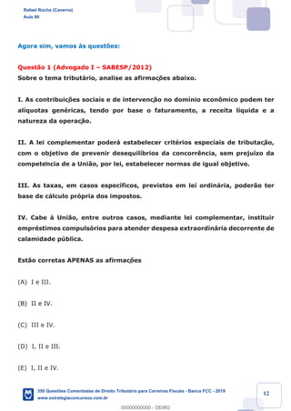 !
!
!
! ! ! 12
Agora sim, vamos ˆs quest›es:
Quest‹o 1 (Advogado I Ð SABESP/2012)
Sobre o tema tribut‡rio, analise as afirmaç›es abaixo.
I. As contribuiç›es sociais e de intervenç‹o no dom’nio econ™mico podem ter
al’quotas genŽricas, tendo por base o faturamento, a receita l’quida e a
natureza da operaç‹o.
II. A lei complementar poder‡ estabelecer critŽrios especiais de tributaç‹o,
com o objetivo de prevenir desequil’brios da concorr•ncia, sem preju’zo da
competência de a Uni‹o, por lei, estabelecer normas de igual objetivo.
III. As taxas, em casos espec’ficos, previstos em lei ordin‡ria, poder‹o ter
base de c‡lculo pr—pria dos impostos.
IV. Cabe ˆ Uni‹o, entre outros casos, mediante lei complementar, instituir
emprŽstimos compuls—rios para atender despesa extraordin‡ria decorrente de
calamidade pœblica.
Est‹o corretas APENAS as afirmaç›es
(A) I e III.
(B) II e IV.
(C) III e IV.
(D) I, II e III.
(E) I, II e IV.
Rafael Rocha (Caverna)
Aula 00
350 Questões Comentadas de Direito Tributário para Carreiras Fiscais - Banca FCC - 2019
www.estrategiaconcursos.com.br
0
00000000000 - DEMO
 