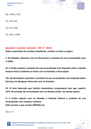 !
!
!
! ! ! 14
(B) ICMS e IOF .
(C) IPI e IR.
(D) IR e IOF.
(E) IOF e ICMS.
Quest‹o 4 (Analista Judici‡rio TRF 3» 2014)
Sobre repartiç‹o de receitas tribut‡rias, analise os itens a seguir:
I. Os Estados repartem com os Munic’pios o produto de sua arrecadaç‹o com
o ICMS.
II. A Uni‹o reparte o produto de sua arrecadaç‹o com Imposto sobre a Renda
Pessoa F’sica incidente na fonte com os Estados e Munic’pios.
III. Os Munic’pios repartem o produto de sua arrecadaç‹o com Imposto sobre
Serviços de Qualquer Natureza com os Estados.
IV. O ente federado que institui emprŽstimo compuls—rio tem que repartir
25% do produto da arrecadaç‹o com os demais entes, em partes iguais.
V. A Uni‹o reparte com os Estados e Distrito Federal o produto de sua
arrecadaç‹o com imposto residual.
Est‡ correto o que consta APENAS em
(A) I e V
Rafael Rocha (Caverna)
Aula 00
350 Questões Comentadas de Direito Tributário para Carreiras Fiscais - Banca FCC - 2019
www.estrategiaconcursos.com.br
0
00000000000 - DEMO
 