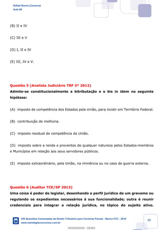 !
!
!
! ! ! 15
(B) II e IV
(C) III e V
(D) I, II e IV
(E) III, IV e V.
Quest‹o 5 (Analista Judici‡rio TRF 5» 2012)
Admite-se constitucionalmente a bitributaç‹o e o bis in idem na seguinte
hip—tese:
(A) imposto de compet•ncia dos Estados pela Uni‹o, para incidir em Territ—rio Federal.
(B) contribuiç‹o de melhoria.
(C) imposto residual de compet•ncia da Uni‹o.
(D) imposto sobre a renda e proventos de qualquer natureza pelos Estados-membros
e Munic’pios em relaç‹o aos seus servidores pœblicos.
(E) imposto extraordin‡rio, pela Uni‹o, na imin•ncia ou no caso de guerra externa.
Quest‹o 6 (Auditor TCE/SP 2013)
Uma coisa Ž poder de legislar, desenhando o perfil jur’dico de um gravame ou
regulando os expedientes necess‡rios ˆ sua funcionalidade; outra Ž reunir
credenciais para integrar a relaç‹o jur’dica, no t—pico do sujeito ativo.
Rafael Rocha (Caverna)
Aula 00
350 Questões Comentadas de Direito Tributário para Carreiras Fiscais - Banca FCC - 2019
www.estrategiaconcursos.com.br
0
00000000000 - DEMO
 