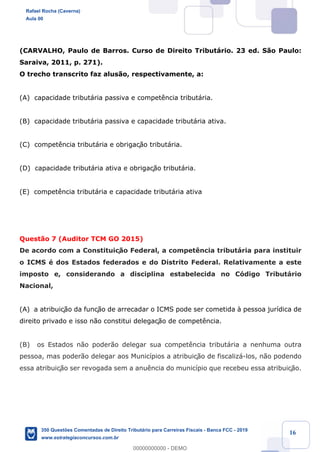 !
!
!
! ! ! 16
(CARVALHO, Paulo de Barros. Curso de Direito Tribut‡rio. 23 ed. S‹o Paulo:
Saraiva, 2011, p. 271).
O trecho transcrito faz alus‹o, respectivamente, a:
(A) capacidade tribut‡ria passiva e compet•ncia tribut‡ria.
(B) capacidade tribut‡ria passiva e capacidade tribut‡ria ativa.
(C) compet•ncia tribut‡ria e obrigaç‹o tribut‡ria.
(D) capacidade tribut‡ria ativa e obrigaç‹o tribut‡ria.
(E) compet•ncia tribut‡ria e capacidade tribut‡ria ativa
Quest‹o 7 (Auditor TCM GO 2015)
De acordo com a Constituiç‹o Federal, a compet•ncia tribut‡ria para instituir
o ICMS Ž dos Estados federados e do Distrito Federal. Relativamente a este
imposto e, considerando a disciplina estabelecida no C—digo Tribut‡rio
Nacional,
(A) a atribuiç‹o da funç‹o de arrecadar o ICMS pode ser cometida ˆ pessoa jur’dica de
direito privado e isso n‹o constitui delegaç‹o de compet•ncia.
(B) os Estados n‹o poder‹o delegar sua compet•ncia tribut‡ria a nenhuma outra
pessoa, mas poder‹o delegar aos Munic’pios a atribuiç‹o de fiscaliz‡-los, n‹o podendo
essa atribuiç‹o ser revogada sem a anu•ncia do munic’pio que recebeu essa atribuiç‹o.
Rafael Rocha (Caverna)
Aula 00
350 Questões Comentadas de Direito Tributário para Carreiras Fiscais - Banca FCC - 2019
www.estrategiaconcursos.com.br
0
00000000000 - DEMO
 