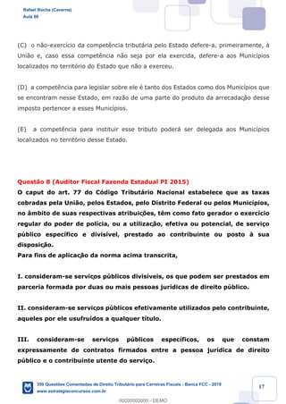 !
!
!
! ! ! 17
(C) o n‹o-exerc’cio da compet•ncia tribut‡ria pelo Estado defere-a, primeiramente, ˆ
Uni‹o e, caso essa compet•ncia n‹o seja por ela exercida, defere-a aos Munic’pios
localizados no territ—rio do Estado que n‹o a exerceu.
(D) a compet•ncia para legislar sobre ele Ž tanto dos Estados como dos Munic’pios que
se encontram nesse Estado, em raz‹o de uma parte do produto da arrecadaç‹o desse
imposto pertencer a esses Munic’pios.
(E) a compet•ncia para instituir esse tributo poder‡ ser delegada aos Munic’pios
localizados no territ—rio desse Estado.
Quest‹o 8 (Auditor Fiscal Fazenda Estadual PI 2015)
O caput do art. 77 do C—digo Tribut‡rio Nacional estabelece que as taxas
cobradas pela Uni‹o, pelos Estados, pelo Distrito Federal ou pelos Munic’pios,
no ‰mbito de suas respectivas atribuiç›es, t•m como fato gerador o exerc’cio
regular do poder de pol’cia, ou a utilizaç‹o, efetiva ou potencial, de servi•o
pœblico espec’fico e divis’vel, prestado ao contribuinte ou posto ˆ sua
disposiç‹o.
Para fins de aplicaç‹o da norma acima transcrita,
I. consideram-se serviços pœblicos divis’veis, os que podem ser prestados em
parceria formada por duas ou mais pessoas jur’dicas de direito pœblico.
II. consideram-se serviços pœblicos efetivamente utilizados pelo contribuinte,
aqueles por ele usufru’dos a qualquer t’tulo.
III. consideram-se serviços pœblicos espec’ficos, os que constam
expressamente de contratos firmados entre a pessoa jur’dica de direito
pœblico e o contribuinte utente do servi•o.
Rafael Rocha (Caverna)
Aula 00
350 Questões Comentadas de Direito Tributário para Carreiras Fiscais - Banca FCC - 2019
www.estrategiaconcursos.com.br
0
00000000000 - DEMO
 