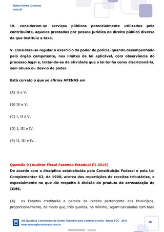 !
!
!
! ! ! 18
IV. consideram-se serviços pœblicos potencialmente utilizados pelo
contribuinte, aqueles prestados por pessoa jur’dica de direito pœblico diversa
da que instituiu a taxa.
V. considera-se regular o exerc’cio do poder de pol’cia, quando desempenhado
pelo —rg‹o competente, nos limites da lei aplic‡vel, com observ‰ncia do
processo legal e, tratando-se de atividade que a lei tenha como discricion‡ria,
sem abuso ou desvio de poder.
Est‡ correto o que se afirma APENAS em
(A) II e V.
(B) IV e V.
(C) I, II e V.
(D) I, III e IV.
(E) II, III e IV.
Quest‹o 9 (Auditor Fiscal Fazenda Estadual PI 2015)
De acordo com a disciplina estabelecida pela Constituiç‹o Federal e pela Lei
Complementar 63, de 1990, acerca das reparti•›es de receitas tribut‡rias, e
especialmente no que diz respeito ˆ divis‹o do produto da arrecadaç‹o do
ICMS,
(A) os Estados creditar‹o a parcela da receita pertencente aos Munic’pios,
proporcionalmente, de modo que, tr•s quartos, no m’nimo, sejam calculados com base
Rafael Rocha (Caverna)
Aula 00
350 Questões Comentadas de Direito Tributário para Carreiras Fiscais - Banca FCC - 2019
www.estrategiaconcursos.com.br
0
00000000000 - DEMO
 