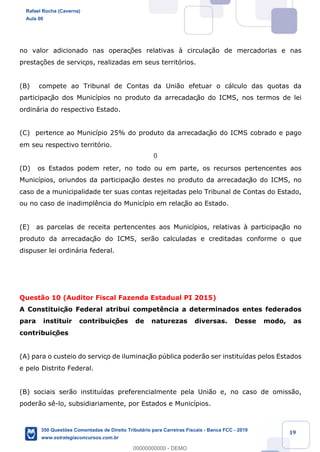 !
!
!
! ! ! 19
no valor adicionado nas operaç›es relativas ˆ circula•‹o de mercadorias e nas
presta•›es de serviços, realizadas em seus territ—rios.
(B) compete ao Tribunal de Contas da Uni‹o efetuar o c‡lculo das quotas da
participaç‹o dos Munic’pios no produto da arrecadaç‹o do ICMS, nos termos de lei
ordin‡ria do respectivo Estado.
(C) pertence ao Munic’pio 25% do produto da arrecadaç‹o do ICMS cobrado e pago
em seu respectivo territ—rio.
(D) os Estados podem reter, no todo ou em parte, os recursos pertencentes aos
Munic’pios, oriundos da participaç‹o destes no produto da arrecadaç‹o do ICMS, no
caso de a municipalidade ter suas contas rejeitadas pelo Tribunal de Contas do Estado,
ou no caso de inadimpl•ncia do Munic’pio em relaç‹o ao Estado.
(E) as parcelas de receita pertencentes aos Munic’pios, relativas ˆ participaç‹o no
produto da arrecadaç‹o do ICMS, ser‹o calculadas e creditadas conforme o que
dispuser lei ordin‡ria federal.
Quest‹o 10 (Auditor Fiscal Fazenda Estadual PI 2015)
A Constituiç‹o Federal atribui compet•ncia a determinados entes federados
para instituir contribuiç›es de naturezas diversas. Desse modo, as
contribuiç›es
(A) para o custeio do serviço de iluminaç‹o pœblica poder‹o ser institu’das pelos Estados
e pelo Distrito Federal.
(B) sociais ser‹o institu’das preferencialmente pela Uni‹o e, no caso de omiss‹o,
poder‹o s•-lo, subsidiariamente, por Estados e Munic’pios.
Rafael Rocha (Caverna)
Aula 00
350 Questões Comentadas de Direito Tributário para Carreiras Fiscais - Banca FCC - 2019
www.estrategiaconcursos.com.br
0
00000000000 - DEMO
0
 