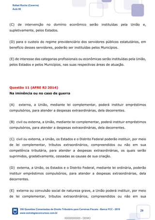 !
!
!
! ! ! 20
(C) de intervenç‹o no dom’nio econ™mico ser‹o institu’das pela Uni‹o e,
supletivamente, pelos Estados.
(D) para o custeio do regime previdenci‡rio dos servidores pœblicos estatut‡rios, em
benef’cio desses servidores, poder‹o ser institu’das pelos Munic’pios.
(E) de interesse das categorias profissionais ou econ™micas ser‹o institu’das pela Uni‹o,
pelos Estados e pelos Munic’pios, nas suas respectivas ‡reas de atuaç‹o.
Quest‹o 11 (AFRE RJ 2014)
Na imin•ncia ou no caso de guerra
(A) externa, a Uni‹o, mediante lei complementar, poder‡ instituir emprŽstimos
compuls—rios, para atender a despesas extraordin‡rias, dela decorrentes.
(B) civil ou externa, a Uni‹o, mediante lei complementar, poder‡ instituir emprŽstimos
compuls—rios, para atender a despesas extraordin‡rias, dela decorrentes.
(C) civil ou externa, a Uni‹o, os Estados e o Distrito Federal poder‹o instituir, por meio
de lei complementar, tributos extraordin‡rios, compreendidos ou n‹o em sua
compet•ncia tribut‡ria, para atender a despesas extraordin‡rias, os quais ser‹o
suprimidos, gradativamente, cessadas as causas de sua criaç‹o.
(D) externa, a Uni‹o, os Estados e o Distrito Federal, mediante lei ordin‡ria, poder‹o
instituir emprŽstimos compuls—rios, para atender a despesas extraordin‡rias, dela
decorrentes.
(E) externa ou convuls‹o social de natureza grave, a Uni‹o poder‡ instituir, por meio
de lei complementar, tributos extraordin‡rios, compreendidos ou n‹o em sua
Rafael Rocha (Caverna)
Aula 00
350 Questões Comentadas de Direito Tributário para Carreiras Fiscais - Banca FCC - 2019
www.estrategiaconcursos.com.br
0
00000000000 - DEMO
 