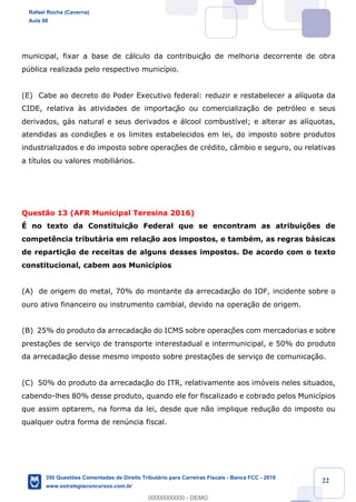 !
!
!
! ! ! 22
municipal, fixar a base de c‡lculo da contribuiç‹o de melhoria decorrente de obra
pœblica realizada pelo respectivo munic’pio.
(E) Cabe ao decreto do Poder Executivo federal: reduzir e restabelecer a al’quota da
CIDE, relativa ˆs atividades de importaç‹o ou comercializa•‹o de petr—leo e seus
derivados, g‡s natural e seus derivados e ‡lcool combust’vel; e alterar as al’quotas,
atendidas as condiç›es e os limites estabelecidos em lei, do imposto sobre produtos
industrializados e do imposto sobre operaç›es de crŽdito, c‰mbio e seguro, ou relativas
a t’tulos ou valores mobili‡rios.
Quest‹o 13 (AFR Municipal Teresina 2016)
ƒ no texto da Constituiç‹o Federal que se encontram as atribui•›es de
compet•ncia tribut‡ria em relaç‹o aos impostos, e tambŽm, as regras b‡sicas
de repartiç‹o de receitas de alguns desses impostos. De acordo com o texto
constitucional, cabem aos Munic’pios
(A) de origem do metal, 70% do montante da arrecadaç‹o do IOF, incidente sobre o
ouro ativo financeiro ou instrumento cambial, devido na opera•‹o de origem.
(B) 25% do produto da arrecadaç‹o do ICMS sobre operaç›es com mercadorias e sobre
presta•›es de servi•o de transporte interestadual e intermunicipal, e 50% do produto
da arrecadaç‹o desse mesmo imposto sobre presta•›es de servi•o de comunica•‹o.
(C) 50% do produto da arrecadaç‹o do ITR, relativamente aos im—veis neles situados,
cabendo-lhes 80% desse produto, quando ele for fiscalizado e cobrado pelos Munic’pios
que assim optarem, na forma da lei, desde que n‹o implique redu•‹o do imposto ou
qualquer outra forma de renœncia fiscal.
Rafael Rocha (Caverna)
Aula 00
350 Questões Comentadas de Direito Tributário para Carreiras Fiscais - Banca FCC - 2019
www.estrategiaconcursos.com.br
0
00000000000 - DEMO
 