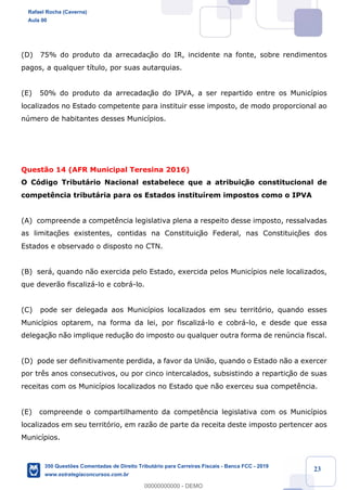!
!
!
! ! ! 23
(D) 75% do produto da arrecadaç‹o do IR, incidente na fonte, sobre rendimentos
pagos, a qualquer t’tulo, por suas autarquias.
(E) 50% do produto da arrecadaç‹o do IPVA, a ser repartido entre os Munic’pios
localizados no Estado competente para instituir esse imposto, de modo proporcional ao
nœmero de habitantes desses Munic’pios.
Quest‹o 14 (AFR Municipal Teresina 2016)
O C—digo Tribut‡rio Nacional estabelece que a atribuiç‹o constitucional de
compet•ncia tribut‡ria para os Estados institu’rem impostos como o IPVA
(A) compreende a compet•ncia legislativa plena a respeito desse imposto, ressalvadas
as limitaç›es existentes, contidas na Constituiç‹o Federal, nas Constituiç›es dos
Estados e observado o disposto no CTN.
(B) ser‡, quando n‹o exercida pelo Estado, exercida pelos Munic’pios nele localizados,
que dever‹o fiscaliz‡-lo e cobr‡-lo.
(C) pode ser delegada aos Munic’pios localizados em seu territ—rio, quando esses
Munic’pios optarem, na forma da lei, por fiscaliz‡-lo e cobr‡-lo, e desde que essa
delegaç‹o n‹o implique redu•‹o do imposto ou qualquer outra forma de renœncia fiscal.
(D) pode ser definitivamente perdida, a favor da Uni‹o, quando o Estado n‹o a exercer
por tr•s anos consecutivos, ou por cinco intercalados, subsistindo a repartiç‹o de suas
receitas com os Munic’pios localizados no Estado que n‹o exerceu sua compet•ncia.
(E) compreende o compartilhamento da compet•ncia legislativa com os Munic’pios
localizados em seu territ—rio, em raz‹o de parte da receita deste imposto pertencer aos
Munic’pios.
Rafael Rocha (Caverna)
Aula 00
350 Questões Comentadas de Direito Tributário para Carreiras Fiscais - Banca FCC - 2019
www.estrategiaconcursos.com.br
0
00000000000 - DEMO
 