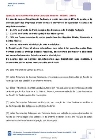 !
!
!
! ! ! 24
Quest‹o 15 (Auditor Fiscal de Controle Externo TCE/PI 2014)
De acordo com a Constituiç‹o Federal, a Uni‹o entregar‡ 48% do produto da
arrecadaç‹o dos impostos sobre renda e proventos de qualquer natureza da
seguinte maneira:
1) 21,5% ao Fundo de Participaç‹o dos Estados e do Distrito Federal;
2) 22,5% ao Fundo de Participaç‹o dos Munic’pios;
3) 3% ao financiamento do setor produtivo das Regi›es Norte, Nordeste e
Centro-Oeste;
4) 1% ao Fundo de Participaç‹o dos Munic’pios.
A Constituiç‹o Federal ainda estabelece que cabe ˆ lei complementar fixar
normas sobre a entrega desses recursos, objetivando promover o equil’brio
socioecon™mico entre Estados e entre Munic’pios.
De acordo com as normas constitucionais que disciplinam essa matŽria, o
c‡lculo das cotas acima mencionadas ser‡ feito
(A) pelo Tribunal de Contas da Uni‹o.
(B) pelos Tribunais de Contas Estaduais, em relaç‹o ˆs cotas destinadas ao Fundo de
Participa•‹o dos Estados e do Distrito Federal.
(C) pelos Tribunais de Contas Estaduais, tanto em relaç‹o ˆs cotas destinadas ao Fundo
de Participa•‹o dos Estados e do Distrito Federal, como em relaç‹o ˆs cotas destinadas
ao Fundo de Participa•‹o dos Munic’pios.
(D) pelas Secretarias Estaduais de Fazenda, em relaç‹o ˆs cotas destinadas ao Fundo
de Participa•‹o dos Estados e do Distrito Federal.
(E) pelas Secretarias Estaduais de Fazenda, tanto em relaç‹o ˆs cotas destinadas ao
Fundo de Participa•‹o dos Estados e do Distrito Federal, como em relaç‹o ˆs cotas
destinadas ao Fundo de Participa•‹o dos Munic’pios.
Rafael Rocha (Caverna)
Aula 00
350 Questões Comentadas de Direito Tributário para Carreiras Fiscais - Banca FCC - 2019
www.estrategiaconcursos.com.br
0
00000000000 - DEMO
 