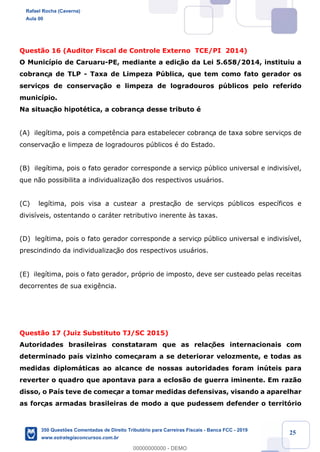 !
!
!
! ! ! 25
Quest‹o 16 (Auditor Fiscal de Controle Externo TCE/PI 2014)
O Munic’pio de Caruaru-PE, mediante a ediç‹o da Lei 5.658/2014, instituiu a
cobrança de TLP - Taxa de Limpeza Pœblica, que tem como fato gerador os
serviços de conserva•‹o e limpeza de logradouros pœblicos pelo referido
munic’pio.
Na situaç‹o hipotŽtica, a cobrança desse tributo Ž
(A) ileg’tima, pois a compet•ncia para estabelecer cobrança de taxa sobre serviços de
conservaç‹o e limpeza de logradouros pœblicos Ž do Estado.
(B) ileg’tima, pois o fato gerador corresponde a serviço pœblico universal e indivis’vel,
que n‹o possibilita a individualiza•‹o dos respectivos usu‡rios.
(C) leg’tima, pois visa a custear a prestaç‹o de serviços pœblicos espec’ficos e
divis’veis, ostentando o car‡ter retributivo inerente ˆs taxas.
(D) leg’tima, pois o fato gerador corresponde a serviço pœblico universal e indivis’vel,
prescindindo da individualizaç‹o dos respectivos usu‡rios.
(E) ileg’tima, pois o fato gerador, pr—prio de imposto, deve ser custeado pelas receitas
decorrentes de sua exig•ncia.
Quest‹o 17 (Juiz Substituto TJ/SC 2015)
Autoridades brasileiras constataram que as relaç›es internacionais com
determinado pa’s vizinho começaram a se deteriorar velozmente, e todas as
medidas diplom‡ticas ao alcance de nossas autoridades foram inœteis para
reverter o quadro que apontava para a eclos‹o de guerra iminente. Em raz‹o
disso, o Pa’s teve de começar a tomar medidas defensivas, visando a aparelhar
as forças armadas brasileiras de modo a que pudessem defender o territ—rio
Rafael Rocha (Caverna)
Aula 00
350 Questões Comentadas de Direito Tributário para Carreiras Fiscais - Banca FCC - 2019
www.estrategiaconcursos.com.br
0
00000000000 - DEMO
 