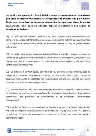 !
!
!
! ! ! 26
nacional e sua popula•‹o. Os ministŽrios das ‡reas competentes constataram
que seria necess‡rio incrementar a arrecadaç‹o de tributos em, pelo menos,
20%, para fazer face ˆs despesas extraordin‡rias que essa situaç‹o estava
ocasionando. Com base na situa•‹o hipotŽtica descrita e nas regras da
Constituiç‹o Federal,
(A) a Uni‹o poder‡ instituir, mediante lei, tanto emprŽstimos compuls—rios para
atender a despesas extraordin‡rias, decorrentes de guerra externa ou sua imin•ncia,
como impostos extraordin‡rios, sendo estes œltimos apenas no caso de guerra externa
deflagrada.
(B) a Uni‹o, n‹o tendo despesas extraordin‡rias a atender, poder‡ instituir, na
imin•ncia de guerra externa, mediante lei complementar, emprŽstimo compuls—rio, que
dever‡ ser cobrado, observados os princ’pios da anterioridade e da noventena
(anterioridade nonagesimal).
(C) os Estados e os Munic’pios, por meio de lei, poder‹o instituir contribuiç›es de
beliger‰ncia, a serem lan•adas e cobradas na fase prŽ-conflito, para custear as
despesas necess‡rias ˆ adapta•‹o da infraestrutura urbana das cidades que fazem
fronteira com a pot•ncia estrangeira hostil.
(D) a Uni‹o, tendo ou n‹o tendo despesas extraordin‡rias a atender, poder‡ instituir,
na imin•ncia de guerra externa, mediante lei, impostos extraordin‡rios, dispensada a
observ‰ncia dos princ’pios da anterioridade e da noventena (anterioridade
nonagesimal).
(E) a Uni‹o, os Estados e os Munic’pios, na imin•ncia de guerra externa, poder‹o, por
meio de lei, instituir, respectivamente, adicionais do ITR, do IPVA e do IPTU sobre a
propriedade de bens de estrangeiros residentes no Brasil, nacionais da pot•ncia
estrangeira hostil.
Rafael Rocha (Caverna)
Aula 00
350 Questões Comentadas de Direito Tributário para Carreiras Fiscais - Banca FCC - 2019
www.estrategiaconcursos.com.br
0
00000000000 - DEMO
 