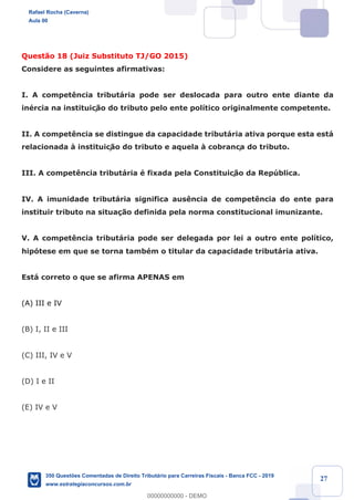 !
!
!
! ! ! 27
Quest‹o 18 (Juiz Substituto TJ/GO 2015)
Considere as seguintes afirmativas:
I. A compet•ncia tribut‡ria pode ser deslocada para outro ente diante da
inŽrcia na instituiç‹o do tributo pelo ente pol’tico originalmente competente.
II. A compet•ncia se distingue da capacidade tribut‡ria ativa porque esta est‡
relacionada ˆ instituiç‹o do tributo e aquela ˆ cobrança do tributo.
III. A compet•ncia tribut‡ria Ž fixada pela Constituiç‹o da Repœblica.
IV. A imunidade tribut‡ria significa aus•ncia de compet•ncia do ente para
instituir tributo na situa•‹o definida pela norma constitucional imunizante.
V. A compet•ncia tribut‡ria pode ser delegada por lei a outro ente pol’tico,
hip—tese em que se torna tambŽm o titular da capacidade tribut‡ria ativa.
Est‡ correto o que se afirma APENAS em
(A) III e IV
(B) I, II e III
(C) III, IV e V
(D) I e II
(E) IV e V
Rafael Rocha (Caverna)
Aula 00
350 Questões Comentadas de Direito Tributário para Carreiras Fiscais - Banca FCC - 2019
www.estrategiaconcursos.com.br
0
00000000000 - DEMO
 