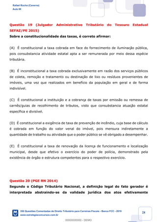 !
!
!
! ! ! 28
Quest‹o 19 (Julgador Administrativo Tribut‡rio do Tesouro Estadual
SEFAZ/PE 2015)
Sobre a constitucionalidade das taxas, Ž correto afirmar:
(A) ƒ constitucional a taxa cobrada em face do fornecimento de iluminaç‹o pœblica,
pois consubstancia atividade estatal apta a ser remunerada por meio dessa espŽcie
tribut‡ria.
(B) ƒ inconstitucional a taxa cobrada exclusivamente em raz‹o dos serviços pœblicos
de coleta, remo•‹o e tratamento ou destina•‹o de lixo ou res’duos provenientes de
im—veis, uma vez que realizados em benef’cio da popula•‹o em geral e de forma
indivis’vel.
(C) ƒ constitucional a instituiç‹o e a cobrança de taxas por emiss‹o ou remessa de
carn•s/guias de recolhimento de tributos, visto que consubstancia atuaç‹o estatal
espec’fica e divis’vel.
(D) ƒ constitucional a exig•ncia de taxa de preven•‹o de inc•ndio, cuja base de c‡lculo
Ž cobrada em funç‹o do valor venal do im—vel, pois mensura indiretamente a
quantidade de trabalho ou atividade que o poder pœblico se v• obrigado a desempenhar.
(E) ƒ constitucional a taxa de renovaç‹o da licença de funcionamento e localiza•‹o
municipal, desde que efetivo o exerc’cio do poder de pol’cia, demonstrado pela
exist•ncia de —rg‹o e estrutura competentes para o respectivo exerc’cio.
Quest‹o 20 (PGE RN 2014)
Segundo o C—digo Tribut‡rio Nacional, a definiç‹o legal do fato gerador Ž
interpretada abstraindo-se da validade jur’dica dos atos efetivamente
Rafael Rocha (Caverna)
Aula 00
350 Questões Comentadas de Direito Tributário para Carreiras Fiscais - Banca FCC - 2019
www.estrategiaconcursos.com.br
0
00000000000 - DEMO
 