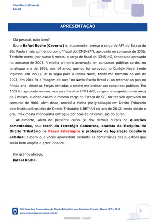 !
!
!
! ! ! 2
APRESENTA‚ÌO
Ol‡ pessoal, tudo bem?
Sou o Rafael Rocha (Caverna) e, atualmente, exer•o o cargo de AFR do Estado de
S‹o Paulo (mais conhecido como Òfiscal do ICMS-SPÓ), aprovado no concurso de 2006.
TambŽm exerci, por quase 6 meses, o cargo de fiscal do ICMS-MG, tendo sido aprovado
no concurso de 2005. A minha primeira aprova•‹o em concursos pœblicos se deu no
long’nquo ano de 1996, aos 14 anos, quando fui aprovado no ColŽgio Naval (onde
ingressei em 1997). De l‡ segui para a Escola Naval, tendo me formado no ano de
2003. Em 2004 fiz a Òviagem de ouroÓ no Navio-Escola Brasil e, ao retornar ao pa’s no
fim do ano, deixei as For•as Armadas e resolvi me dedicar aos concursos pœblicos. Em
2005 fui aprovado no concurso para fiscal do ICMS-MG, cargo que ocupei durante cerca
de 6 meses, quando assumi o mesmo cargo no Estado de SP, por ter sido aprovado no
concurso de 2006. AlŽm disso, conclu’ a minha p—s-gradua•‹o em Direito Tribut‡rio
pelo Instituto Brasileiro de Direito Tribut‡rio (IBET-RJ) no ano de 2012, tendo obtido o
grau m‡ximo na monografia entregue por ocasi‹o da conclus‹o do curso.
Atualmente, alŽm do presente curso (e dos demais cursos de quest›es
comentadas), sou coach do EstratŽgia Concursos, analista da disciplina de
Direito Tribut‡rio no Passo EstratŽgico e professor de legisla•‹o tribut‡ria
estadual. Espero que voc•s aproveitem bastante os coment‡rios das quest›es que
ser‹o bem amplos e aprofundados.
Um grande abra•o,
Rafael Rocha.
Rafael Rocha (Caverna)
Aula 00
350 Questões Comentadas de Direito Tributário para Carreiras Fiscais - Banca FCC - 2019
www.estrategiaconcursos.com.br
0
00000000000 - DEMO
 