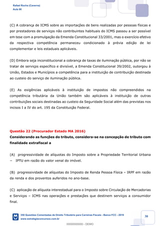 !
!
!
! ! ! 30
(C) A cobrança de ICMS sobre as importaç›es de bens realizadas por pessoas f’sicas e
por prestadores de serviços n‹o contribuintes habituais do ICMS passou a ser poss’vel
em tese com a promulga•‹o da Emenda Constitucional 33/2001, mas o exerc’cio efetivo
da respectiva compet•ncia permaneceu condicionado ˆ prŽvia ediç‹o de lei
complementar e leis estaduais aplic‡veis.
(D) Embora seja inconstitucional a cobrança de taxas de ilumina•‹o pœblica, por n‹o se
tratar de serviços espec’fico e divis’vel, a Emenda Constitucional 39/2002, outorgou ˆ
Uni‹o, Estados e Munic’pios a compet•ncia para a instituiç‹o de contribuiç‹o destinada
ao custeio do servi•o de ilumina•‹o pœblica.
(E) As exig•ncias aplic‡veis ˆ instituiç‹o de impostos n‹o compreendidos na
compet•ncia tribut‡ria da Uni‹o tambŽm s‹o aplic‡veis ˆ instituiç‹o de outras
contribuiç›es sociais destinadas ao custeio da Seguridade Social alŽm das previstas nos
incisos I a IV do art. 195 da Constituiç‹o Federal.
Quest‹o 22 (Procurador Estado MA 2016)
Considerando as funç›es do tributo, considera-se na concep•‹o de tributo com
finalidade extrafiscal a
(A) progressividade de al’quotas do Imposto sobre a Propriedade Territorial Urbana
− IPTU em raz‹o do valor venal do im—vel.
(B) progressividade de al’quotas do Imposto de Renda Pessoa F’sica Ð IRPF em raz‹o
da renda e dos proventos auferidos no ano-base.
(C) aplicaç‹o de al’quota interestadual para o Imposto sobre Circulaç‹o de Mercadorias
e Serviços Ð ICMS nas operaç›es e prestaç›es que destinem serviços a consumidor
final.
Rafael Rocha (Caverna)
Aula 00
350 Questões Comentadas de Direito Tributário para Carreiras Fiscais - Banca FCC - 2019
www.estrategiaconcursos.com.br
0
00000000000 - DEMO
 