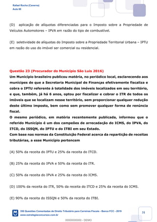 !
!
!
! ! ! 31
(D) aplicaç‹o de al’quotas diferenciadas para o Imposto sobre a Propriedade de
Ve’culos Automotores Ð IPVA em raz‹o do tipo de combust’vel.
(E) seletividade de al’quotas do Imposto sobre a Propriedade Territorial Urbana Ð IPTU
em raz‹o do uso do im—vel ser comercial ou residencial.
Quest‹o 23 (Procurador do Munic’pio S‹o Luis 2016)
Um Munic’pio brasileiro publicou matŽria, no peri—dico local, esclarecendo aos
mun’cipes de que a Secretaria Municipal de Finanças efetivamente fiscaliza e
cobra o IPTU referente ˆ totalidade dos im—veis localizados em seu territ—rio,
e que, tambŽm, j‡ h‡ 6 anos, optou por fiscalizar e cobrar o ITR de todos os
im—veis que se localizam nesse territ—rio, sem proporcionar qualquer redu•‹o
deste œltimo imposto, bem como sem promover qualquer forma de renœncia
fiscal.
O mesmo peri—dico, em matŽria recentemente publicada, informou que o
referido Munic’pio Ž um dos campe›es de arrecadaç‹o do ICMS, do IPVA, do
ITCD, do ISSQN, do IPTU e do ITBI em seu Estado.
Com base nas normas da Constituiç‹o Federal acerca da repartiç‹o de receitas
tribut‡rias, a esse Munic’pio pertencem
(A) 50% da receita do IPTU e 25% da receita do ITCD.
(B) 25% da receita do IPVA e 50% da receita do ITR.
(C) 50% da receita do IPVA e 25% da receita do ICMS.
(D) 100% da receita do ITR, 50% da receita do ITCD e 25% da receita do ICMS.
(E) 90% da receita do ISSQN e 50% da receita do ITBI.
Rafael Rocha (Caverna)
Aula 00
350 Questões Comentadas de Direito Tributário para Carreiras Fiscais - Banca FCC - 2019
www.estrategiaconcursos.com.br
0
00000000000 - DEMO
 