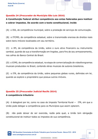 !
!
!
! ! ! 32
Quest‹o 24 (Procurador do Munic’pio S‹o Luis 2016)
A Constituiç‹o Federal atribui compet•ncia aos entes federados para instituir
e cobrar impostos. De acordo com o texto constitucional, incide
(A) o ISS, de compet•ncia municipal, sobre a prestaç‹o de serviços de comunica•‹o.
(B) o ITCMD, de compet•ncia estadual, sobre a transmiss‹o onerosa de direitos reais
sobre bens im—veis localizados em seu territ—rio.
(C) o IPI, de compet•ncia da Uni‹o, sobre o ouro ativo financeiro ou instrumento
cambial, quando de sua a transformaç‹o em lingotes, para fins de seu armazenamento,
nos cofres do Banco Central do Brasil.
(D) o ICMS, de compet•ncia estadual, na etapa de comercializa•‹o de videofonogramas
musicais produzidos no Brasil, contendo obras musicais de autores brasileiros.
(E) o ITR, de compet•ncia da Uni‹o, sobre pequenas glebas rurais, definidas em lei,
quando as explore o propriet‡rio que possua outros im—veis.
Quest‹o 25 (Procurador Judicial Recife 2014)
A compet•ncia tribut‡ria
(A) Ž deleg‡vel por lei, como no caso do Imposto Territorial Rural − ITR, em que a
Uni‹o pode delegar a compet•ncia para os Munic’pios que assim optarem.
(B) n‹o pode deixar de ser exercida, raz‹o pela qual, a Uni‹o tem obrigaç‹o
constitucional de instituir todos os impostos de sua compet•ncia.
Rafael Rocha (Caverna)
Aula 00
350 Questões Comentadas de Direito Tributário para Carreiras Fiscais - Banca FCC - 2019
www.estrategiaconcursos.com.br
0
00000000000 - DEMO
 