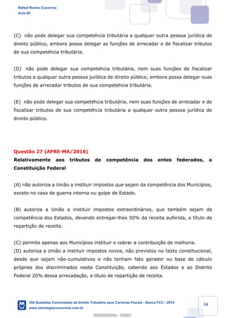 !
!
!
! ! ! 34
(C) n‹o pode delegar sua competência tribut‡ria a qualquer outra pessoa jur’dica de
direito pœblico, embora possa delegar as funç›es de arrecadar e de fiscalizar tributos
de sua competência tribut‡ria.
(D) n‹o pode delegar sua competência tribut‡ria, nem suas funç›es de fiscalizar
tributos a qualquer outra pessoa jur’dica de direito pœblico, embora possa delegar suas
funç›es de arrecadar tributos de sua competência tribut‡ria.
(E) n‹o pode delegar sua competência tribut‡ria, nem suas funç›es de arrecadar e de
fiscalizar tributos de sua competência tribut‡ria a qualquer outra pessoa jur’dica de
direito pœblico.
Quest‹o 27 (AFRE-MA/2016)
Relativamente aos tributos de compet•ncia dos entes federados, a
Constitui•‹o Federal
(A) n‹o autoriza a Uni‹o a instituir impostos que sejam da compet•ncia dos Munic’pios,
exceto no caso de guerra interna ou golpe de Estado.
(B) autoriza a Uni‹o a instituir impostos extraordin‡rios, que tambŽm sejam da
compet•ncia dos Estados, devendo entregar-lhes 50% da receita auferida, a t’tulo de
reparti•‹o de receita.
(C) permite apenas aos Munic’pios instituir e cobrar a contribui•‹o de melhoria.
(D) autoriza a Uni‹o a instituir impostos novos, n‹o previstos no texto constitucional,
desde que sejam n‹o-cumulativos e n‹o tenham fato gerador ou base de c‡lculo
pr—prios dos discriminados nesta Constitui•‹o, cabendo aos Estados e ao Distrito
Federal 20% dessa arrecada•‹o, a t’tulo de reparti•‹o de receita.
Rafael Rocha (Caverna)
Aula 00
350 Questões Comentadas de Direito Tributário para Carreiras Fiscais - Banca FCC - 2019
www.estrategiaconcursos.com.br
0
00000000000 - DEMO
 